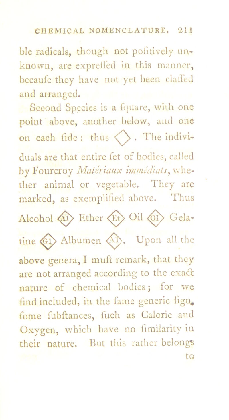 ble radicals, though not pofitively un- known, are expreifed in this manner, becaufe they have not yet been clafled and arranged. Second Species is a Iquare, with one point above, another below, and one on each fide : thus <^> . The indivi- duals are that entire fet of bodies, called by Fourcroy Materiaux immcd'uits, whe- ther animal or vegetable. They are marked, as exemplified above. Thus Alcohol Ether Oil Gela- tine Albumen <A Upon all the above genera, I muft remark, that they are not arranged according to the exa£t nature of chemical bodies; for we find included, in the fame generic fign, fome fubftances, fuch as Caloric and Oxygen, which have no fimilarity in their nature. But this rather belongs to