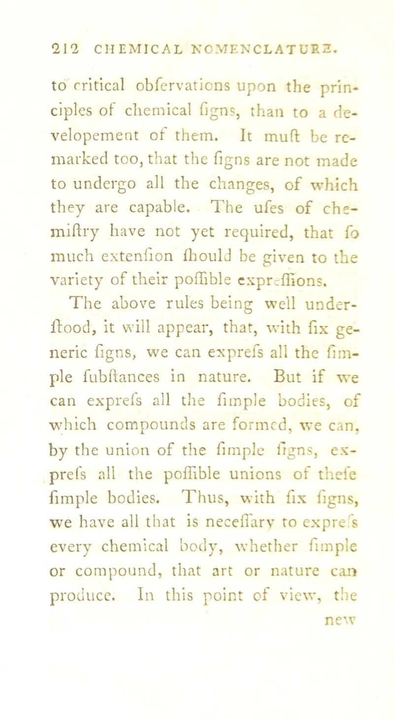 to critical obfervaticns upon the prin- ciples of chemical figns, than to a de- velopement of them. It muft be re- marked too, that the figns are not made to undergo all the changes, of which they are capable. The ufes of che- miftry have not yet required, that fo much extenfion fhould be given to the variety of their poffible expreffions. The above rules being well under- ffood, it will appear, that, with fix ge- neric figns, we can exprefs all the fi tu- ple fubftances in nature. But if we can exprefs all the fimple bodies, of which compounds are formed, we can, by the union of the fimple figns, ex- prefs all the poffible unions ot thefe fimple bodies. Thus, with fix ligns, we have all that is neceffarv to express every chemical body, whether fimple or compound, that art or nature can produce. In this point of view, the new