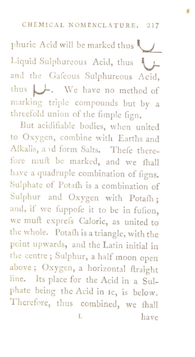 phuric Acid will be marked thus Liquid Sulphureous Acid, thus and the Gafeous Sulphureous Acid, marking triple compounds but by a threefold union of the fimple fign. But acidifiable bodies, when united to Oxygen, combine with Earths and Alkalis, aid form Salts. Thefe there- fore mud be marked, and we fhall have a quadruple combination of figns. Sulphate of Potafli is a combination of Sulphur and Oxygen with Potafli; and, if we fuppofe it to be in fufion, we muff exprels Caloric, as united to the whole. Potafli is a triangle, with the point upwards, and the Latin initial in the centre ; Sulphur, a half moon open above ; Oxygen, a horizontal ftraight line. Its place for the Acid in a Sul- phate being the Acid in ic, is below. Therefore, thus combined, we fhall We have no method of L have