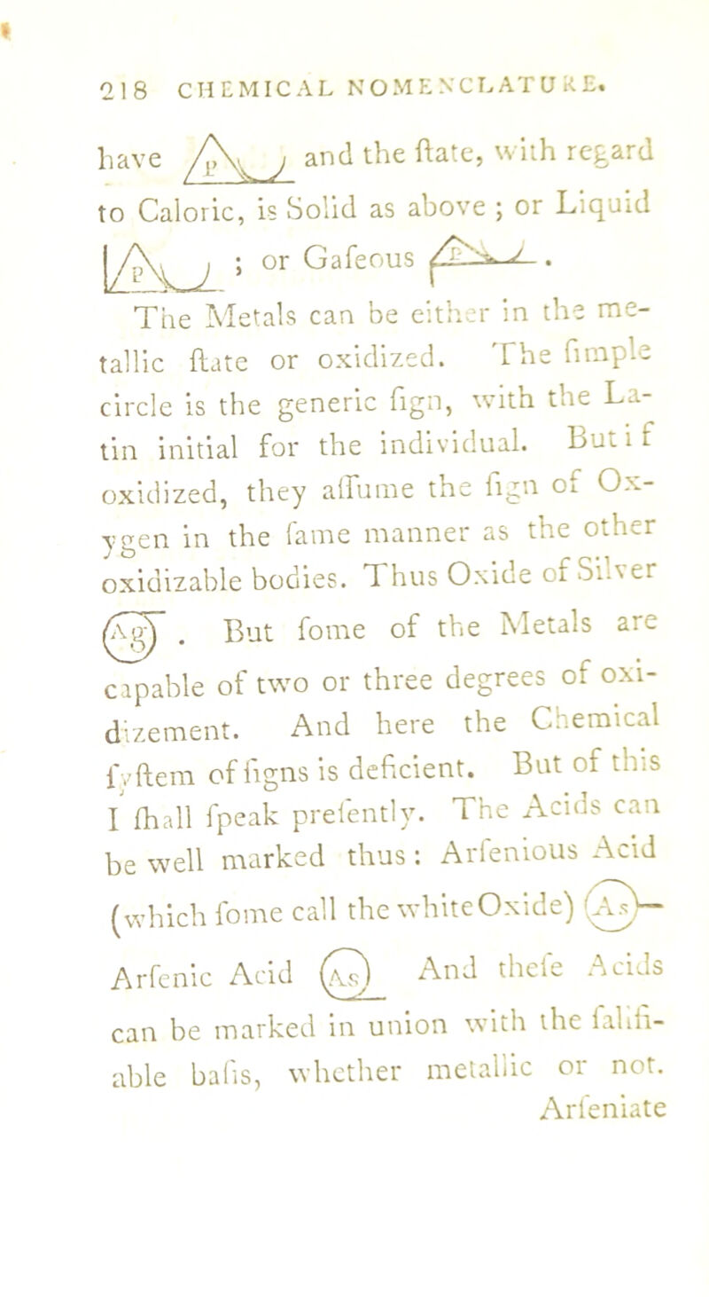 have /\^ j and the ftatc, with regard to Caloric, is Solid as above ; or Liquid or Gafeous The Metals can be either in the me- tallic (late or oxidized. The fimple circle is the generic fign, with the La- tin initial for the individual. Bumf oxidized, they atTume the fign of Ox- ygen in the fame manner as the other oxidizable bodies. T hus Oxice of Sia er . But fome of the Metals are capable of two or three degrees of oxi- dizement. And here the Chemical fvftem of figns is deficient. But of this I fhall fpeak prelently. The Acids can be well marked thus : Arfenious Acid (which fome call the white Oxide) 0- Arfenic Acid (a^) And thcte -icids can be marked in union with the iahn- able bafis, whether metallic or not. Arfeniate
