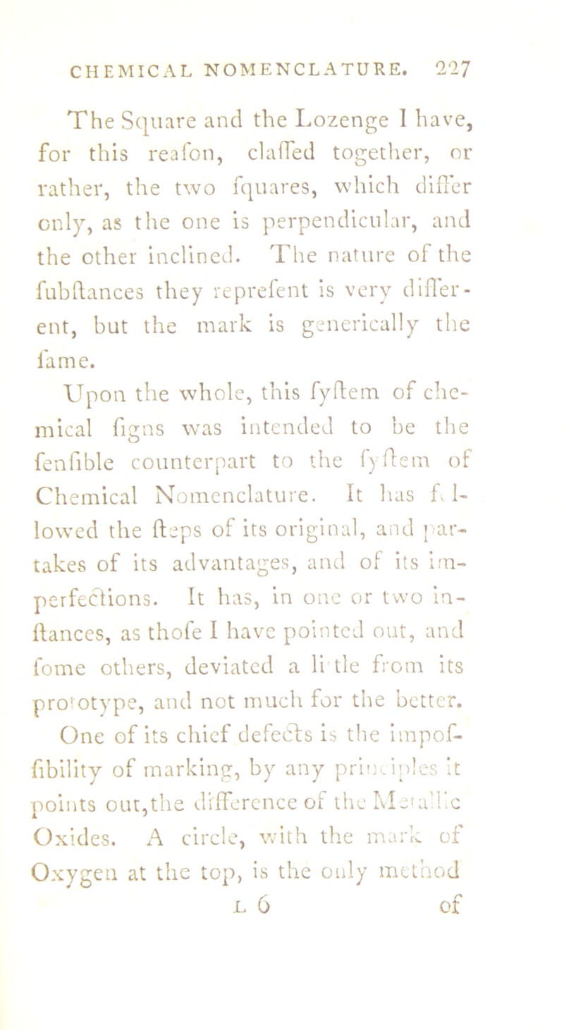 The Square and the Lozenge I have, for this reafon, claffed together, or rather, the two fquares, which differ only, as the one is perpendicular, and the other inclined. The nature of the fubftances they reprefent is very differ- ent, but the mark is generically the fame. Upon the whole, this fyftem of che- mical figns was intended to be the fenfible counterpart to the fyffem of Chemical Nomenclature. It has L1- lowed the fteps of its original, and par- takes of its advantages, and of its im- perfections. It has, in one or two in- ftances, as thofe I have pointed out, and fome others, deviated a li tie from its prototype, and not much for the better. One of its chief defects is the impof- fibility of marking, by any principles it points out,the difference of the Metallic Oxides. A circle, with the mark of Oxygen at the top, is the only method l 6 of
