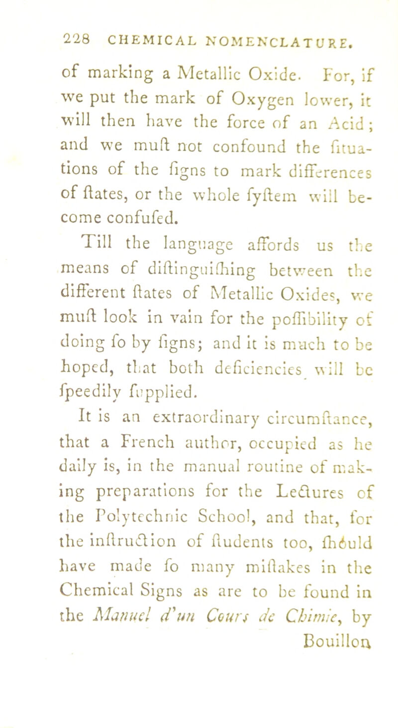 of marking a Metallic Oxide. For, if we put the mark of Oxygen lower, it will then have the force of an Acid ; and we mull not confound the fixa- tions of the figns to mark differences of (fates, or the whole fyftem will be- come confufed. Till the langu age affords us the means of diftinguifhing between the different fates of Metallic Oxide?, we mud look in vain for the poffibility of doing fo by figns; and it is much to be hoped, that both deficiencies will be fpeedilv fupplied. It is an extraordinary circumflance, that a French author, occupied as he daily is, in the manual routine of mak- ing preparations for the Le&ures of the Polytechnic School, and that, for the infiruflion of fiudents too, fhiuld have made fo many mifiakes in the Chemical Signs as are to be found in the Manuel d'un Corns de Chunk, by Bouillon