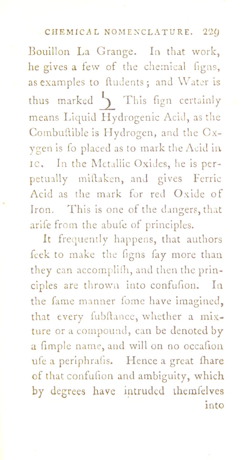 Bouillon La Grange. In that work, he gives a few of the chemical figns, as examples to ftudents ; and Water is thus marked J. This fign certainly means Liquid Hydrogenic Acid, as the Combuftible is Hydrogen, and the Ox- ygen is fo placed as to mark the Acid in ic. In the Metallic Oxides, he is per- petually midaken, and gives Ferric Acid as the mark for red Oxide of Iron. This is one of the dangers, that arife from the abufe of principles. It frequently happens, that authors feek to make the figns fay more than they can accomplifh, and then the prin- ciples are thrown into confufion. In the fame manner l'ome have imagined, that every fubdance, whether a mix- ture or a compound, can be denoted by a fimple name, and will on no occahon ufe a periphralis. Hence a great fhare of that confufion and ambiguity, which by degrees have intruded themfelves into