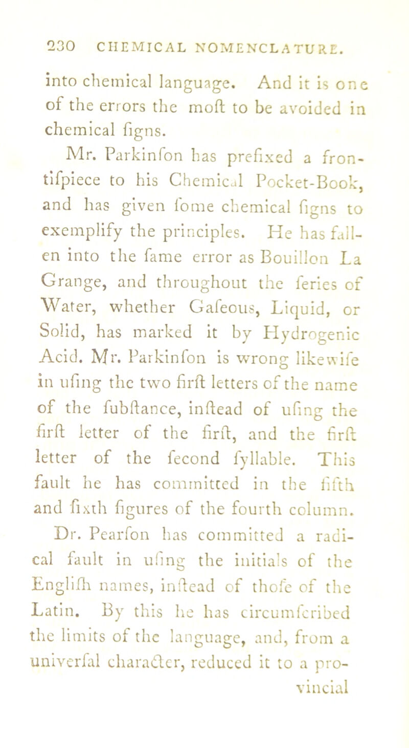 into chemical language. And it is one of the errors the mod to be avoided in chemical figns. Mr. Parkinfon has prefixed a fron- tifpiece to his Chemical Pocket-Book, and has given fome chemical figns to exemplify the principles. He has fall- en into the fame error as Bouillon La Grange, and throughout the feries of Water, whether Gafeous, Liquid, or Solid, has marked it by Hydrogenic Acid. Mr. Parkinfon is wrong like wife in tiling the two fir ft letters of the name of the fubftance, indead of ufing the firft letter of the firft, and the fird letter of the lecond Lyliable. This fault he has committed in the fifth and fixth figures of the fourth column. Dr. Pearfon has committed a radi- cal fault in ufing the initials of the Englifh names, indead of thole of the Latin. By this he has circumfcribed the limits of the language, and, from a univerfal character, reduced it to a pro- vincial