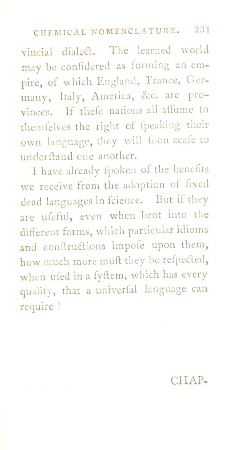 vincial dialed. The learned world may be confidered as forming an em- pire, of which England, France, Ger- many, Italy, America, £cc. are pio- vinces. 11 thele nations all ailume to themlelves the light ol fpeaking their own language, they will foon ceale to underhand one another. 1 have already fpoken of the benefits we receive from the adoption of fixed dead languages in fcience. But it they are ufeful, even when bent into the different forms, which particular idioms and conflrudions iinpole upon them, how much more muff they be refpeded, when ufed in a fyftem, which has every quality, that a univerfal language can require ' CHAP-