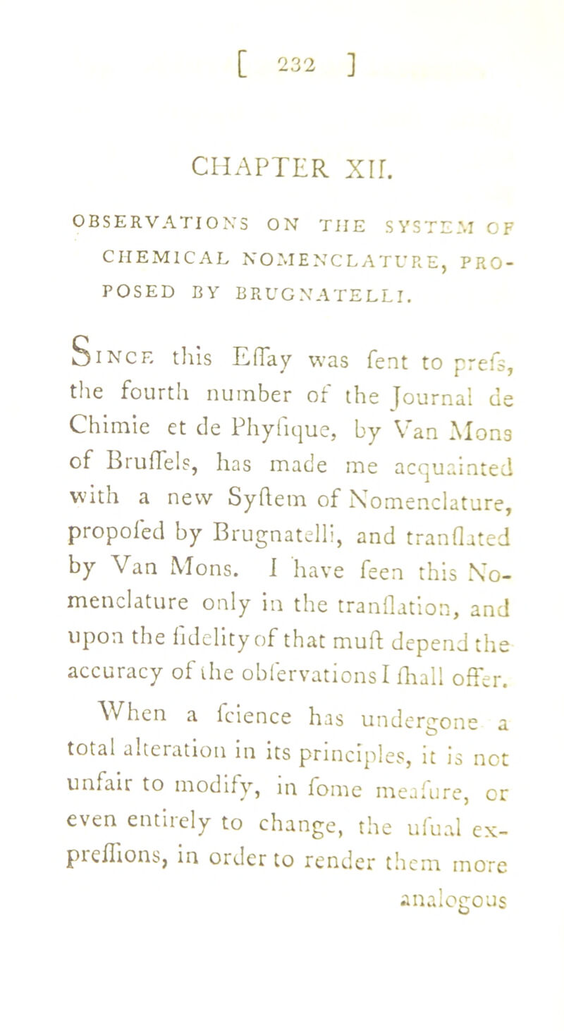 CHAPTER XIL OBSERVATIONS ON THE SYSTEM OF CHEMICAL NOMENCLATURE, PRO- POSED BY BRUGNATELLI. Since this Effay was fent to prefs, the fourth number of the journal de Chimie et de Phyfique, by Van Mons of Bruffels, has made me acquainted with a new Syhem of Nomenclature, propoled by Brugnatelli, and tranflated by Van Mons. i have feen this No- menclature only in the tranflation, and upon the fidelity of that muft depend the accuracy of the obfervations Ifhall offer. When a fcience has undergone a total alteration in its principles, it is not unfair to modify, in fome meafure, or even entirely to change, the ufuai ex- pieflions, in order to render them more analogous