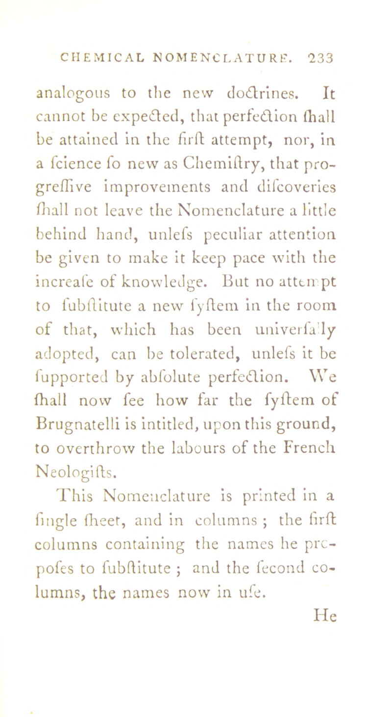analogous to the new doCtrines. It cannot be expected, that perfection fhall be attained in the firft attempt, nor, in a fcience fo new as Chemiftry, that pro- greflive improvements and difcoveries fhall not leave the Nomenclature a little behind hand, unlefs peculiar attention be given to make it keep pace with the increafe of knowledge. But no atttirpt to fubflitute a new fyftem in the room of that, which has been univerfa ly adopted, can be tolerated, unlefs it be fupported by abfolute perfection. We Ihall now fee how lar the fyftem of Brugnatelli is intitled, upon this ground, to overthrow the labours of the French Neologifls. This Nomenclature is printed in a fingle (Beet, and in columns ; the hrft columns containing the names he prc- pofes to fubftitute ; and the lecond co- lumns, the names now in ufe. He