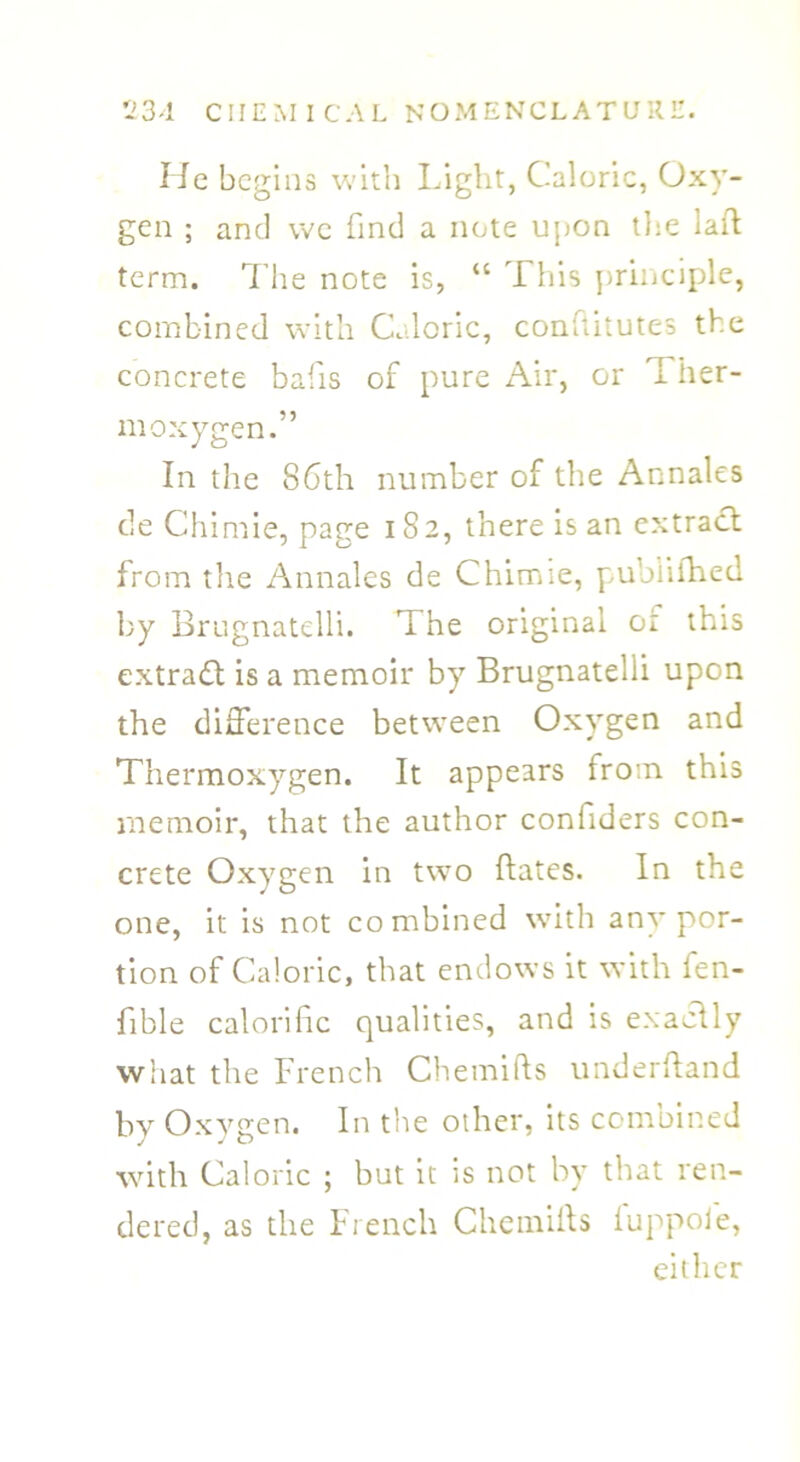 He begins with Light, Caloric, Oxy- gen ; and we find a note upon the lad term. The note is, “ This principle, combined with Caloric, conftitutes the concrete bafis of pure Air, or T her- moxygen.” In the 86th number of the Annales de Chimie, page 182, there is an extract from the Annales de Chimie, pubiifhed by Brugnatelli. The original or this extract is a memoir by Brugnatelli upon the difference between Oxygen and Thermoxygen. It appears from this memoir, that the author confiders con- crete Oxygen in two dates. In the one, it is not combined with any por- tion of Caloric, that endows it with fen- fible calorific qualities, and is exactly what the French Chemids underdand by Oxygen. In the other, its combined with Caloric ; but it is not by that ren- dered, as the French Chemids iuppoie, either