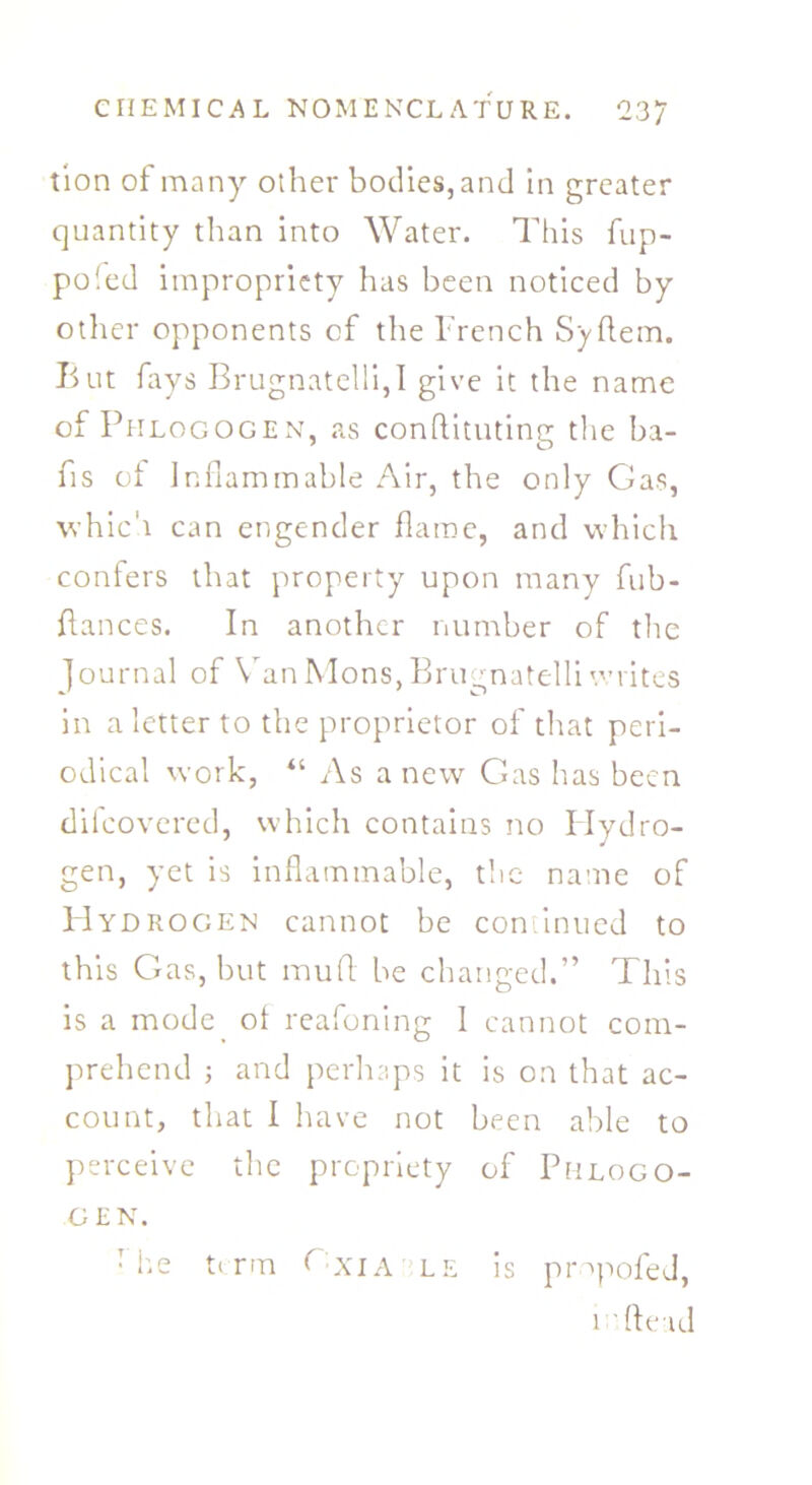 tion of many other bodies, and in greater quantity than into Water. This hip- po led impropriety has been noticed by other opponents of the French Syftem. But fays Brugnatelli,I give it the name of Phlogogen, as conflituting the ba- ns of Inflammable Air, the only Gas, which can engender flame, and which confers that property upon many fub- ffances. In another number of the Journal of Van Mons,Brugnatelli writes in a letter to the proprietor of that peri- odical work, “ As a new Gas has been difeovered, which contains no Hydro- gen, yet is inflammable, the name of PIydrogen cannot be continued to this Gas, but mud. be changed.” This is a mode of reafoning 1 cannot com- prehend ; and perhaps it is on that ac- count, that I have not been able to perceive the propriety of Phlogo- gen. •he ti rm f xia le is pmpofed, i 'ftead