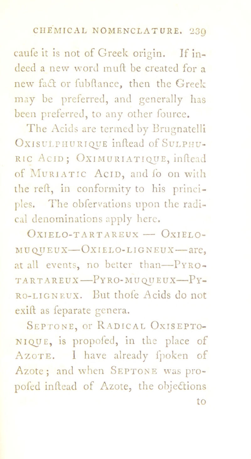 caufe it is not of Greek origin. If in- deed a new word rauft be created for a new fadt or fubftance, then the Greek may be preferred, and generally lias been preferred, to any other fource. The Acids are termed by Brugnatelli Oxisulphurique inftead of Sulphu- ric Acid; Oximuriatique, inftead of Muriatic Acid, and i'o on with the reft, in conformity to his princi- ples. The obfervations upon the radi- cal denominations apply here. Oxielo-tartareux — Oxielo- muqiteux—Ox i elo-li g neux—are, at all events, no better than—Pyro- TART AREUX PyRO-MU QU EUX—PY- ro-ligneux. But thofe Acids do not exift as feparate genera. Sep tone, or Radical Oxisepto- nique, is propofed, in the place of Azote. I have already fpoken of Azote; and when Septone was pro- pofed inftead of Azote, the objections to