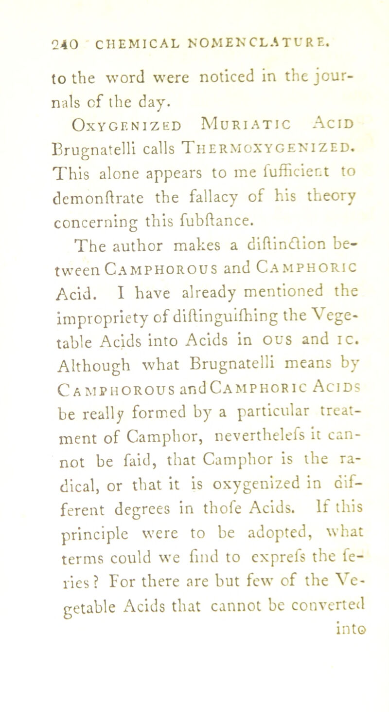 to the word were noticed in the jour- nals cf the day. Oxygenized Muriatic Acid Brugnatelli calls Thermoxygenized. This alone appears to me fufficier.t to demonftrate the fallacy of his theory concerning this fubftance. The author makes a diftin&ion be- tween Camphorous and Camphoric Acid. I have already mentioned the impropriety of diftinguifhing the Vege- table Acids into Acids in ous and ic. Although what Brugnatelli means by Camphorous and Camphoric Acids be really formed by a particular treat- ment of Camphor, neverthelefs it can- not be faid, that Camphor is the ra- dical, or that it is oxygenized in dif- ferent degrees in thofe Acids. If this principle were to be adopted, what terms could we find to cxprefs the fe- ries ? For there are but few of the Ve- getable Acids that cannot be converted into