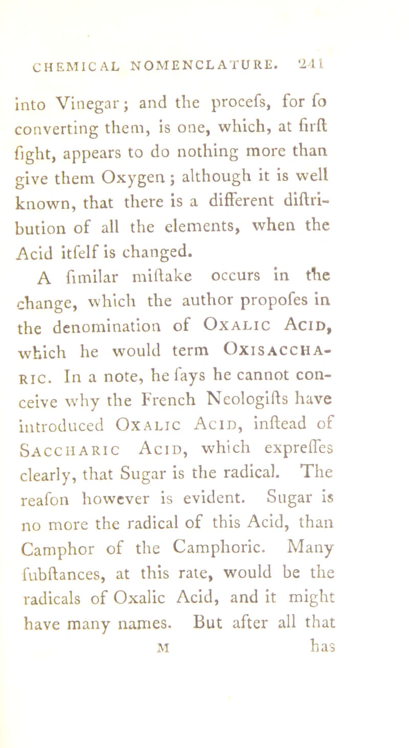 Into Vinegar; and the procefs, for fo converting them, is one, which, at firft fight, appears to do nothing more than give them Oxygen ; although it is well known, that there is a different diftri- bution of all the elements, when the Acid itfelf is changed. A fimilar miftake occurs in the change, which the author propofes in the denomination of Oxalic Acid, which he would term Oxisaccha- ric. In a note, he fays he cannot con- ceive why the French Neologiffs have introduced Oxalic Acid, inftead of Saccharic Acid, which expreffes clearly, that Sugar is the radical. The reafon however is evident. Sugar is no more the radical of this Acid, than Camphor of the Camphoric. Many fubftances, at this rate, would be the radicals of Oxalic Acid, and it might have many names. But after all that M has