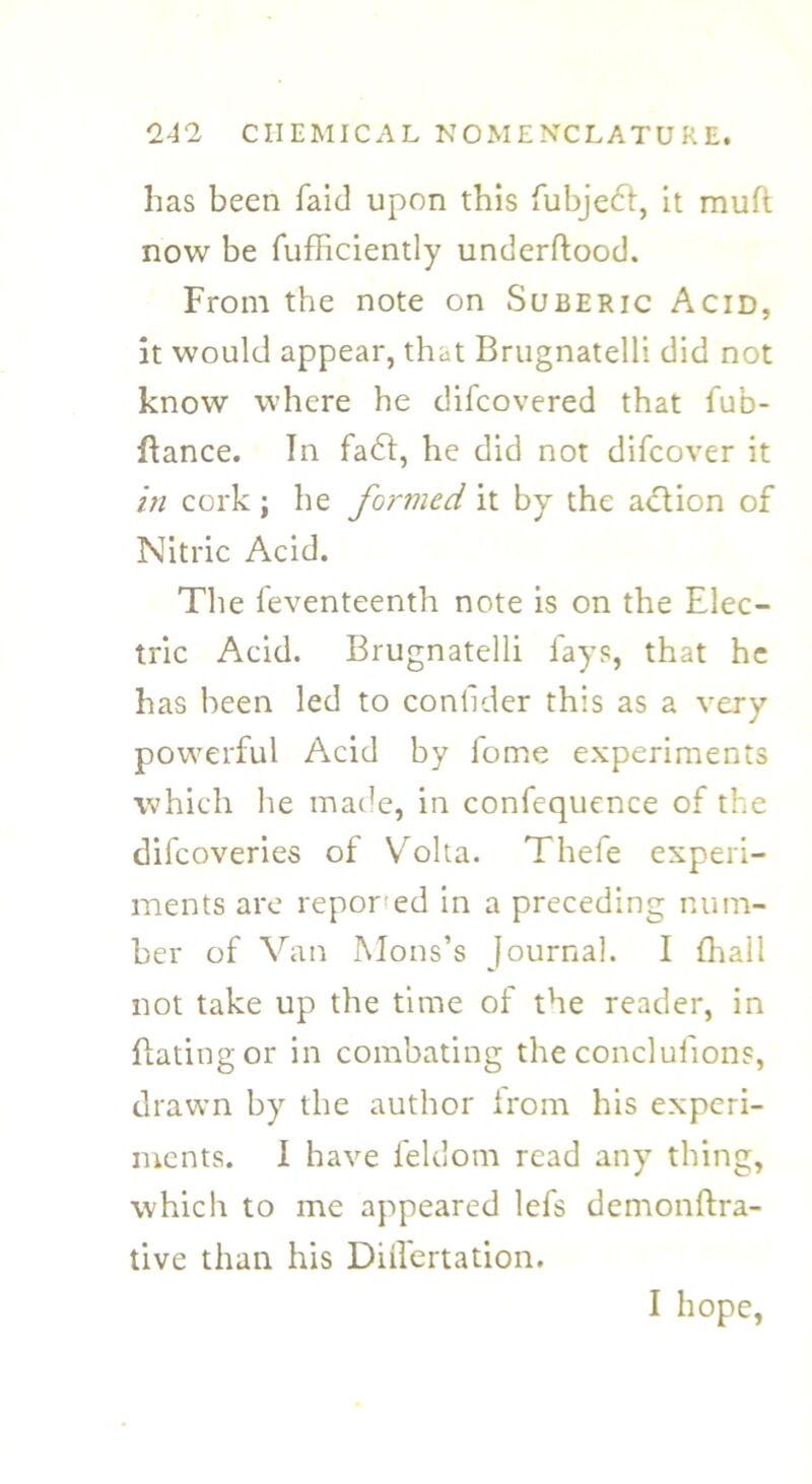 has been faid upon this fubjedt, it muft now be fufficiently underftood. From the note on Suberic Acid, it would appear, that Brugnatelli did not know where he difcovered that fub- ftance. In fa£l, he did not difcover it in cork ; he foj'med it by the action of Nitric Acid. The feventeenth note is on the Elec- tric Acid. Brugnatelli lays, that he has been led to conllder this as a very powerful Acid by fome experiments which he made, in confequence of the difcoveries of Volta. Thefe experi- ments are repor ed in a preceding num- ber of Van Mons’s Journal. I {hall not take up the time of the reader, in Itatingor in combating the concluiions, drawn by the author from his experi- ments. I have feldom read any thing, which to me appeared lefs demonftra- tive than his DiiTertation.