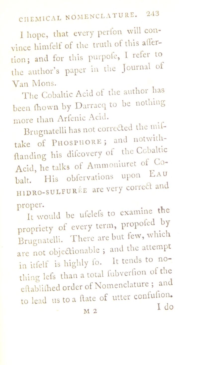 I hope, that every perion will con- vince himfelf of the truth ot this ailer- tion; and for this purpofe, I refer to the author’s paper in the Journal of Van Mons. The Cobaltic Acid of the author has been ftiown by Darracq to be nothing more than Arfenic Acid. Brugnatelli has not correded the mil- take of Phosphore; and notwith- (landing his difeovery of the Ccbaluc Acid, lie talks of Ammouiuret oi Co- balt. His obfervations upon Lau HiDRo-suLFURtE are very correct an proper. . , It would be ufelefs to examine the propriety of every term, propofed by Brugnatelli. There are but few, which are not objeaionable ; and the attempt in itfelf is highly lb. It tends to no- thing lefs than a total lubverfion ot toe edablillied order of Nomenclature ; an to lead us to a (late of utter conlufion. I do M 2