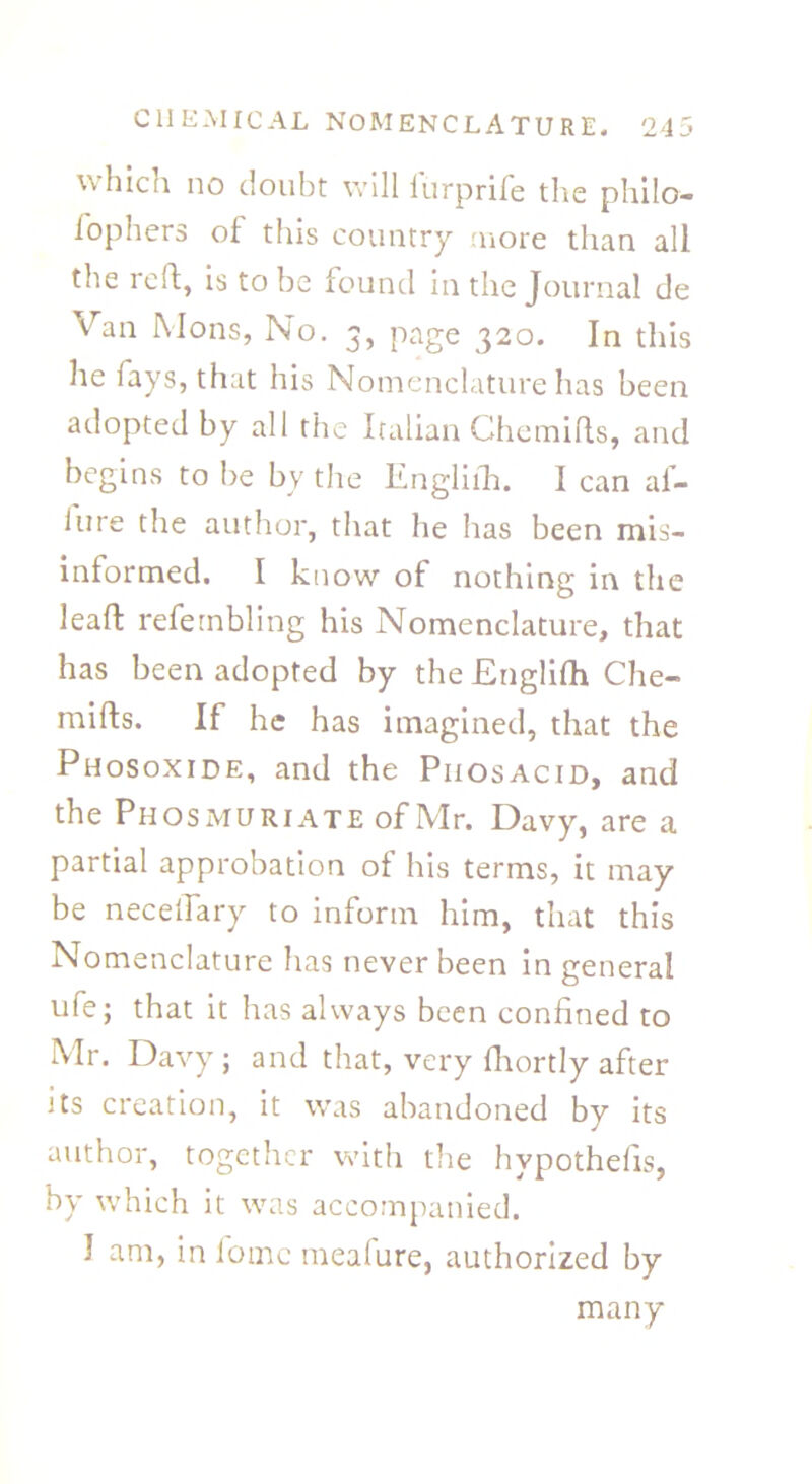 which no doubt will lurprife the philo- fophers of this country more than all the reft, is to be found in the Journal de Van Mons, No. 3, page 320. In this he fays, that his Nomenclature has been adopted by all the Italian Chemifts, and begins to be by the Engliih. I can af- lure the author, that he has been mis- informed. I know of nothing in the leaf!: refernbling his Nomenclature, that has been adopted by the Englifh Che- mifts. If he has imagined, that the Phosoxide, and the Piiosacid, and the Phosmuriate of Mr. Davy, are a partial approbation of his terms, it may be necelTary to inform him, that this Nomenclature has never been in general ufe; that it has always been confined to Mr. Davy; and that, very fhortly after its creation, it was abandoned by its author, together with tire hvpothefis, by u'hich it was accompanied. I am, in lomc meafure, authorized by many