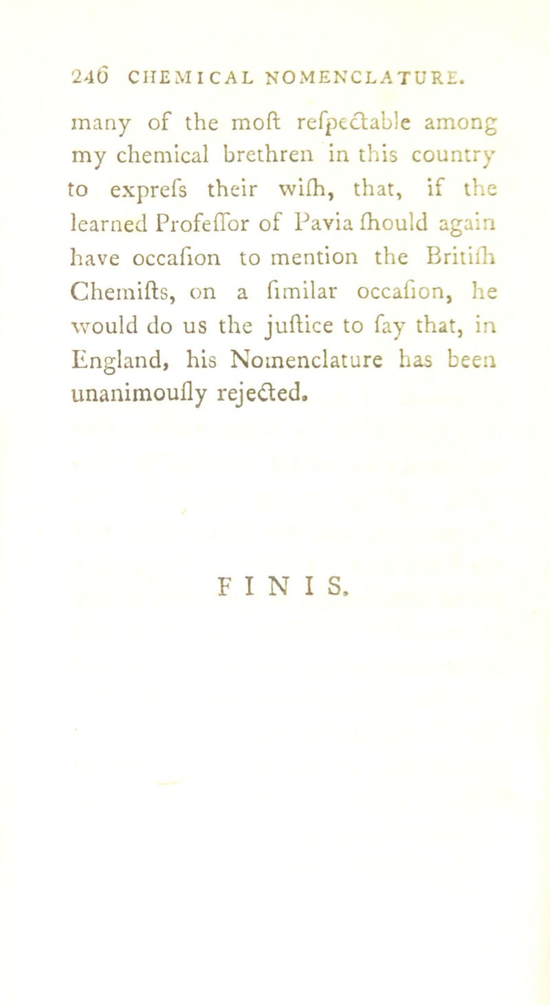 many of the moft refpectable among my chemical brethren in this country to exprefs their wifh, that, if the learned Profeffor of Pavia fhould again have occafion to mention the Britifh Chemifts, on a fimilar occafion, he would do us the juftice to fay that, in England, his Nomenclature has been unanimoufly rejected. FINIS,