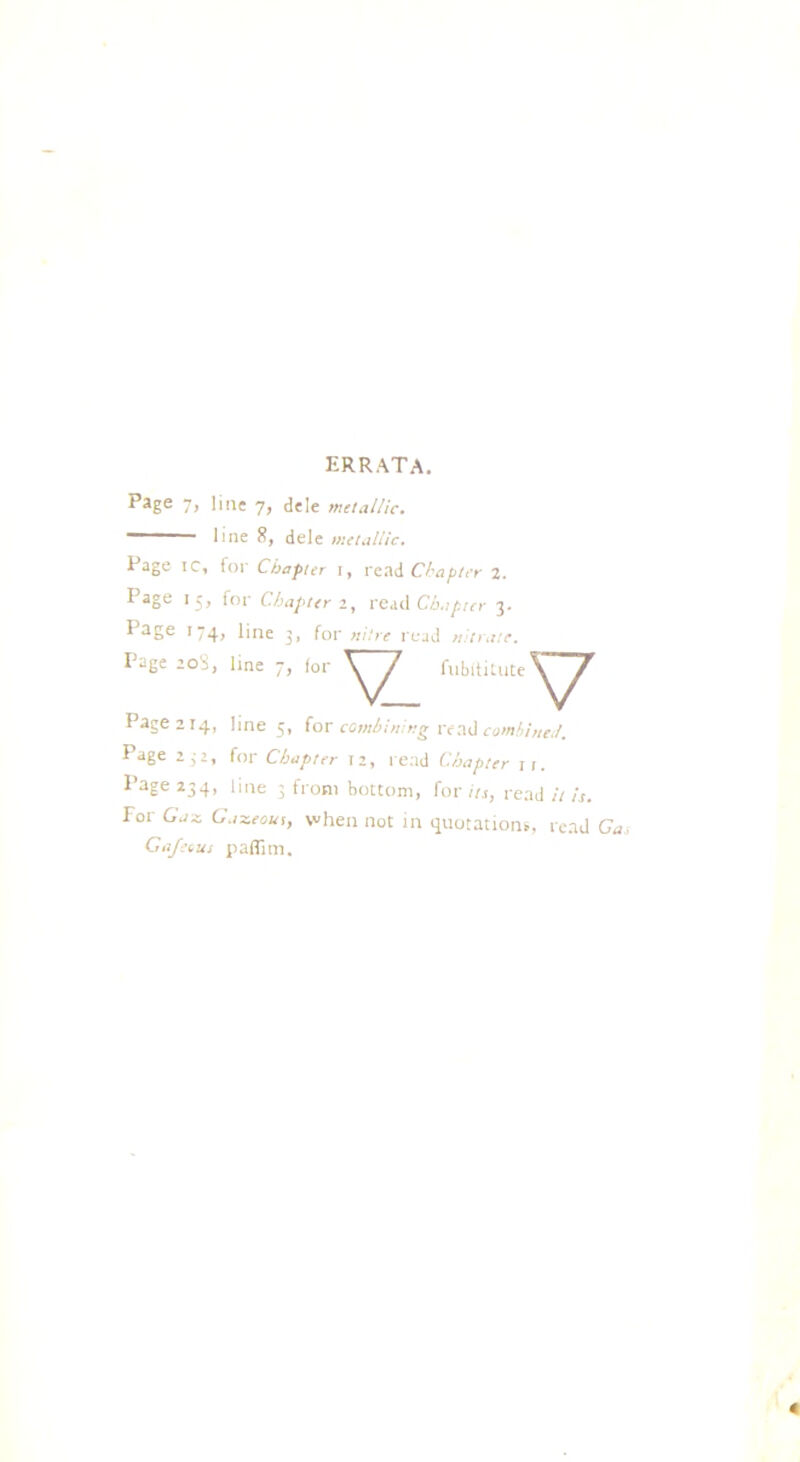 errata. Eage 7, line 7, dele metallic. “ line 8, dele metallic. Page ic, for Chapter r, read Chapter 2. Page 15, for Chapter 2, read Chapter 3. E3Ee 1 74> Pne 3. for nitre read nitrate. Page 208, line 7, lor V fubltitute Page 214, line 5, for combining read combined. Page 2;2, for Chapter 12, read Chapter it. ^ aEe 234> Poe 3 from bottom, for its, read it is. for Gax. Gazeous, when not in quotations, read Gas Ga/ecus paflim. 4