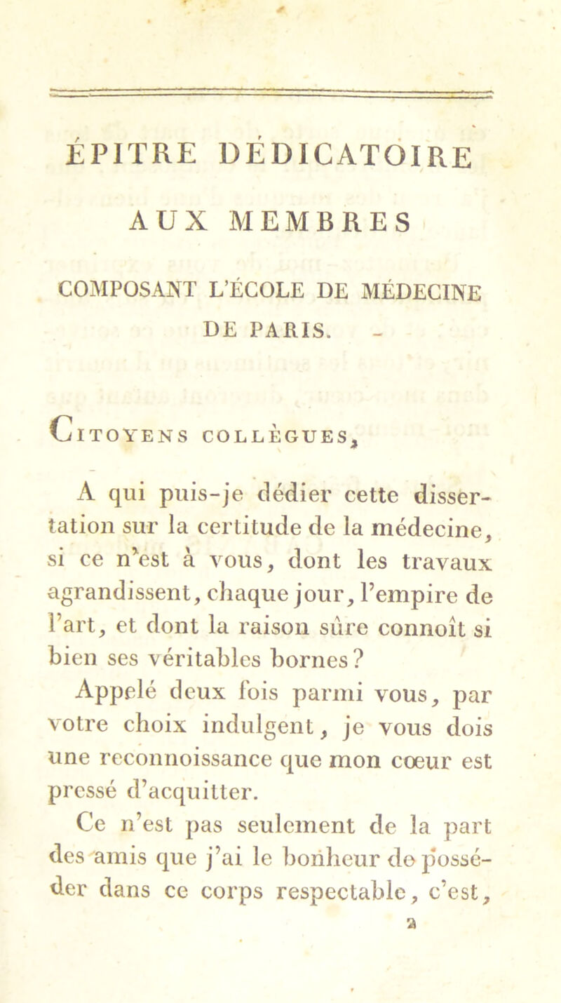 ÉPITRE DÉDICATÔIRE AUX MEMBRES COiAIPOSANT L’ÉCOLE DE MÉDECINE DE PARIS. Citoyens collègues, A qui puis-je dédier cette disser- tation sur la certitude de la médecine, si ce nVst à vous, dont les travaux agrandissent, chaque jour, l’empire de l’art, et dont la raison sûre connoît si bien ses véritables bornes? Appelé deux fois parmi vous, par votre choix indulgent, je vous dois une reconnoissance que mon coeur est pressé d’acquitter. Ce n’est pas seulement de la part des amis que j’ai le bonheur de possé- der dans ce corps respectable, c’est.