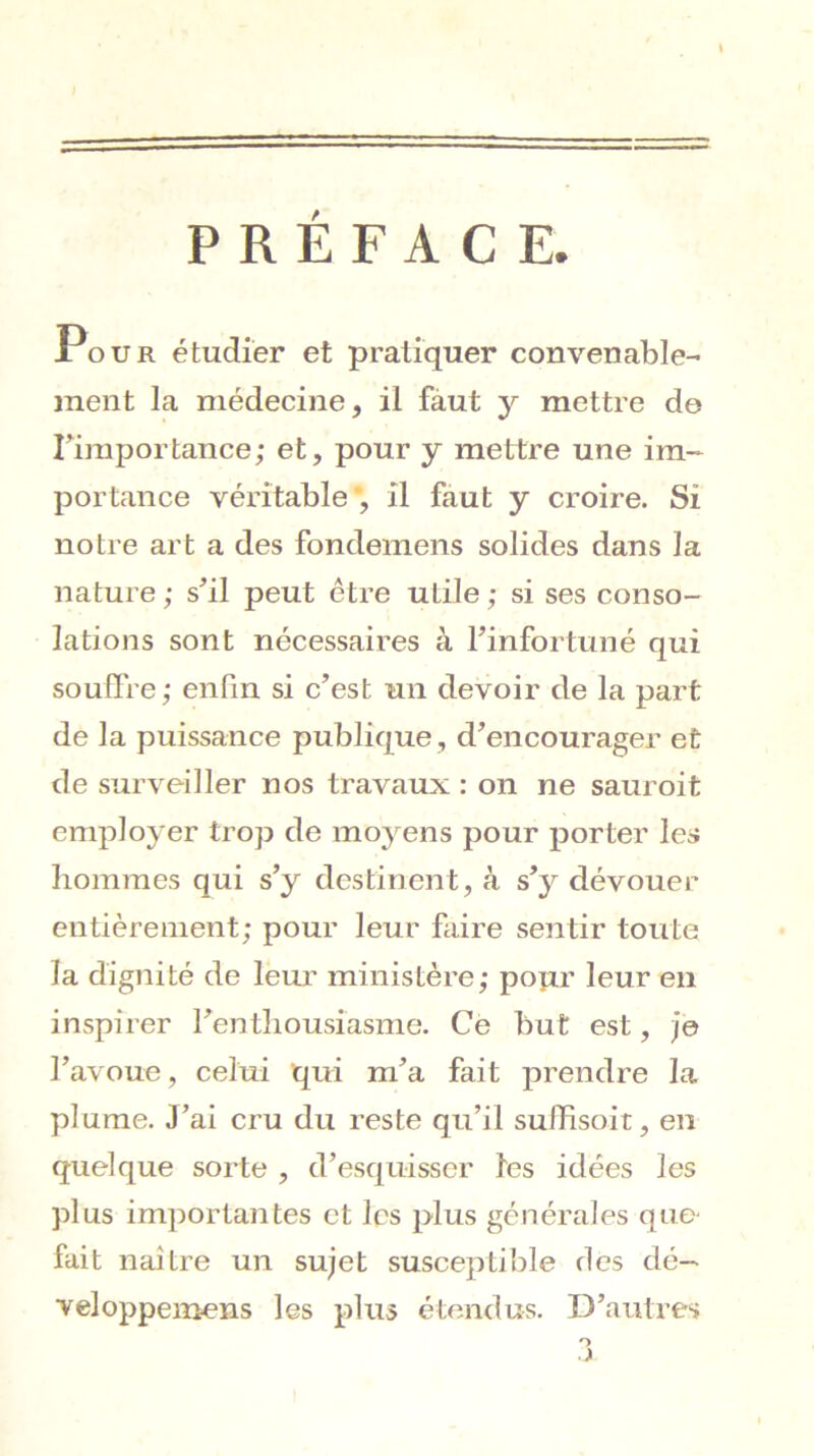 PRÉFACE. Jr^oUR étudier et pratiquer convenable- ment la médecine, il fàut y mettre de riinportance; et, pour y mettre une im- portance véritable , il faut y croire. Si notre art a des fondemens solides dans la nature ; s^il peut être utile ; si ses conso- lations sont nécessaires à l’infortuné qui soulfre; enfin si c’est un devoir de la part de la puissance publique, d’encourager et de surveiller nos travaux : on ne sauroit employer trop de moj^ens pour porter les hommes qui s’y destinent, à s^y dévouer entièrement; pour leur faire sentir toute la dignité de leur ministère; popr leur eu inspirer l’enthousiasme. Ce but est, je l’avoue, celui qui m’a fait prendre la plume. J’ai cru du reste qu’il suffisoit, en quelque sorte , d’esquisser les idées les plus importantes et les plus générales que- fait naître un sujet susceptible des dé— veloppeinens les plus étendus. D’autres O J