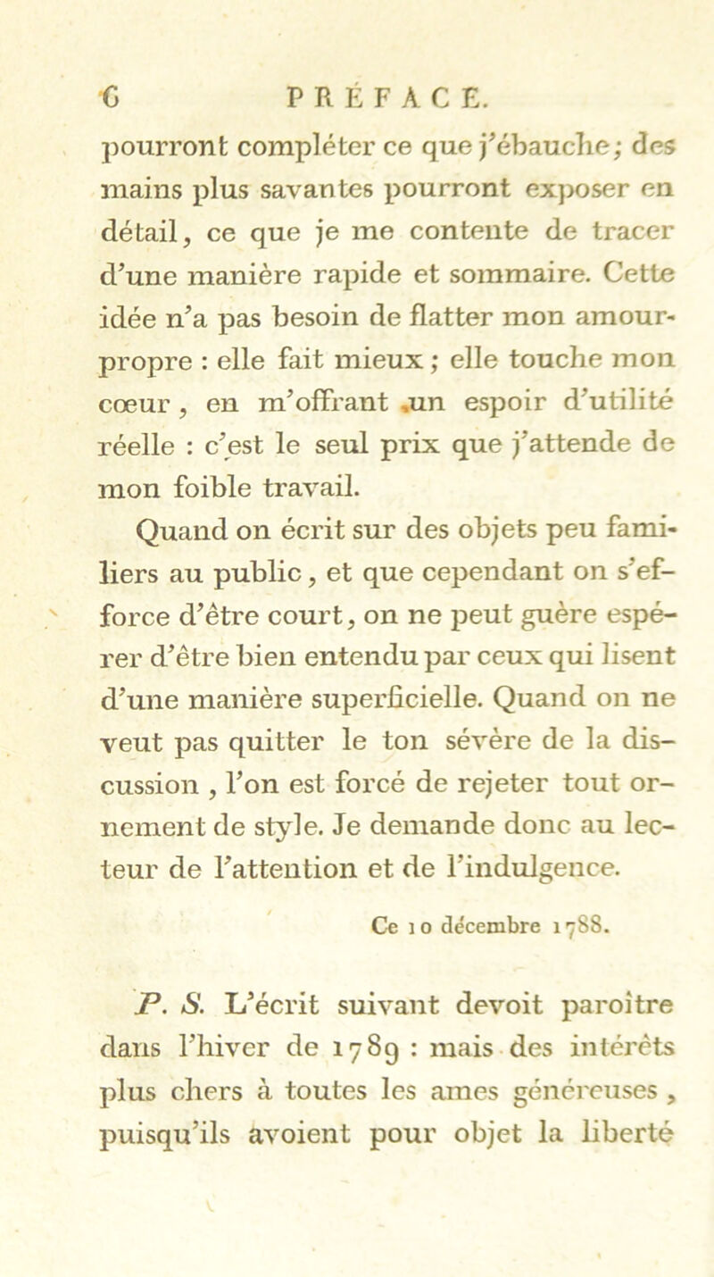 •c PRÉFACE, pourront compléter ce que j^ébauclie; des mains plus savantes pourront exposer en détail, ce que je me contente de tracer d’une manière rapide et sommaire. Cette idée n’a pas besoin de flatter mon amour- propre : elle fait mieux ; elle touche mon cœur, en m’offrant ,un espoir d’utilité réelle : c’est le seul prix que j’attende de mon foible travail. Quand on écrit sur des objets peu fami- liers au public, et que cependant on s’ef- force d’étre court, on ne peut guère espé- rer d’être bien entendu par ceux qui lisent d’une manière superficielle. Quand on ne veut pas quitter le ton sévère de la dis- cussion , l’on est forcé de rejeter tout or- nement de style. Je demande donc au lec- teur de l’attention et de l’indulgence. Ce 10 décembre 1788. P. S. L’écrit suivant devoit paroi tre dans l’hiver de 1789 : mais des intérêts plus chers à toutes les âmes généreuses , puisqu’ils avoient pour objet la liberté