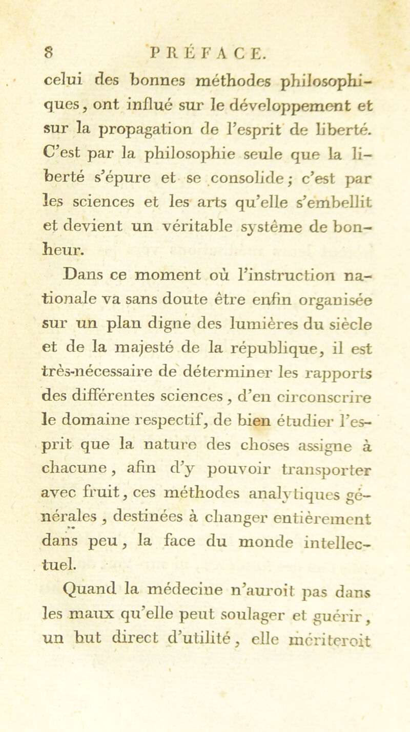 celui des bonnes méthodes philosophi- ques, ont influé sur le développement et sur la propagation de l’esprit de liberté. C’est par la philosophie seule que la li- berté s’épure et se consolide ,• c’est par les sciences et les arts qu’elle s’embellit et devient un véritable système de bon- heur. Dans ce moment où l’instruction na- tionale va sans doute être enfin organisée sur un plan digne des lumières du siècle et de la majesté de la république, il est très-nécessaire de' déterminer les rapports des différentes sciences , d’en circonscrire le domaine respectif, de bien étudier l’es- prit que la nature des choses assigne à chacune, afin d’y pouvoir transporter avec fruit, ces méthodes anah^tiques gé- nérales , destinées à changer entièrement dans peu, la face du monde intellec- tuel. Quand la médecine n’am'oit pas dans les maux qu’elle peut soulager et guérir, un but direct d’utilité, elle ihcriteroit