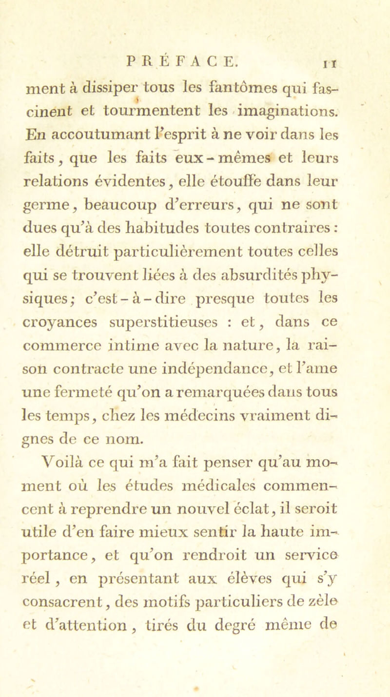 ment à dissiper tous les fantômes qui fas- S cinent et tourmentent les-imaginations. En accoutumant Fesprit à ne voir dans les faits, que les faits eux - mêmes et leurs relations évidentes, elle étouffe dans leur germe, beaucoup d'erreurs, qui ne sont dues qu'à des habitudes toutes contraires : elle détruit particulièrement toutes celles qui se trouvent liées à des absurdités phy- siques; c'est-à-dire presque toutes les croyances superstitieuses : et, dans ce commerce intime avec la nature, la rai- son contracte une indépendance, et l'ame une fermeté qu'on a remarquées dans tous les temps, chez les médecins vraiment di- gnes de ce nom. Voilà ce qui m'a fait penser qu'au mo- ment où les études médicales commen- cent à reprendre un nouvel éclat, il seroit utile d'en faire mieux sentir la haute im- portance, et qu'on rendroit un sei’vice réel, en présentant aux élèves qui s’y consacrent, des motifs particuliers de zèle et d'attention, tirés du degré même de