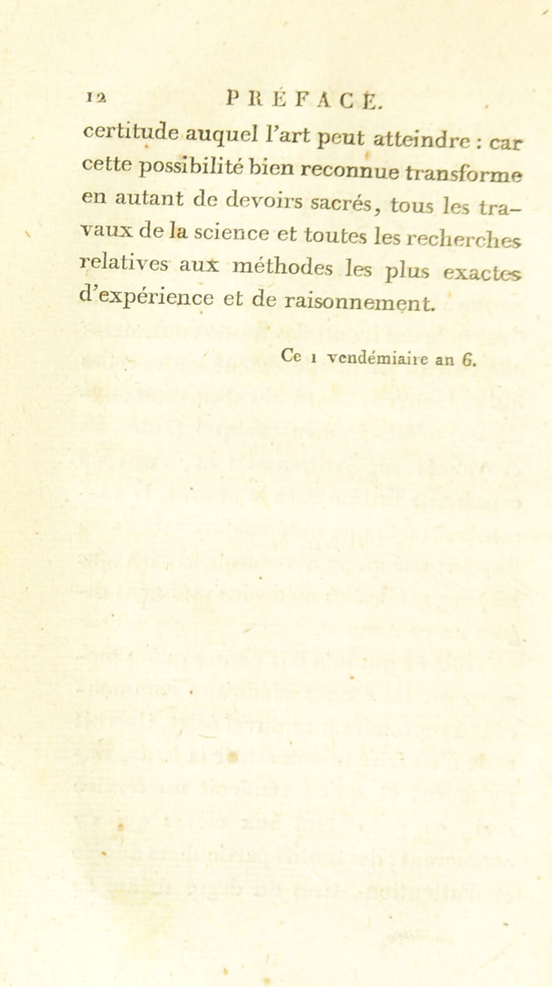 certitude auquel Fart peut atteindre ; car cette possibilité bien reconnue transforme en autant de devoirs sacrés, tous les tra- vaux de la science et toutes les recherches relatives aux méthodes les plus exactes d expérience et de raisonnement. Ce 1 vcndémiaii e an 6.