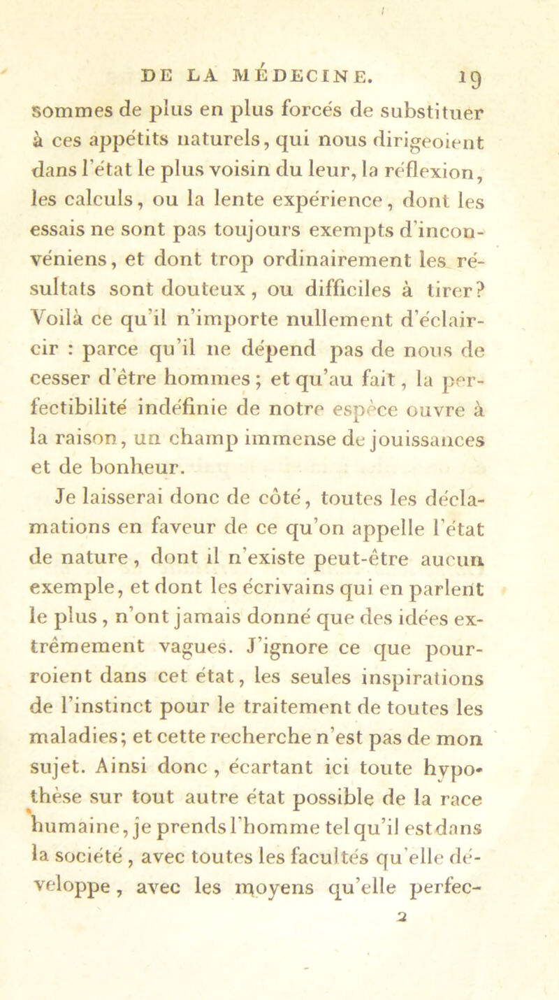 sommes de plus en plus forcés de substituer à ces appétits naturels, qui nous dirigeoient dans l’état le plus voisin du leur, la réflexion, les calculs, ou la lente expérience, dont les essais ne sont pas toujours exempts d’incon- véniens, et dont trop ordinairement les ré- sultats sont douteux, ou difficiles à tirer? Voilà ce qu’il n’importe nullement d’éclair- cir : parce qu’il ne dépend pas de nous de cesser d’être hommes ; et qu’au fait, la per- fectibilité indéfinie de notre espèce ouvre à la raison, un champ immense de jouissances et de bonheur. Je laisserai donc de côté, toutes les décla- mations en faveur de ce qu’on appelle l’état de nature, dont il n’existe peut-être aucun, exemple, et dont les écrivains qui en parlent le plus, n’ont jamais donné que des idées ex- trêmement vagues. J’ignore ce que pour- roient dans cet état, les seules inspirations de l’instinct pour le traitement de toutes les maladies; et cette recherche n’est pas de mon sujet. Ainsi donc , écartant ici toute hypo* thèse sur tout autre état possible de la race humaine, je prends l’homme tel qu’il est dans la société , avec toutes les facultés qu’elle dé- veloppe , avec les ntoyens qu’elle perfec-