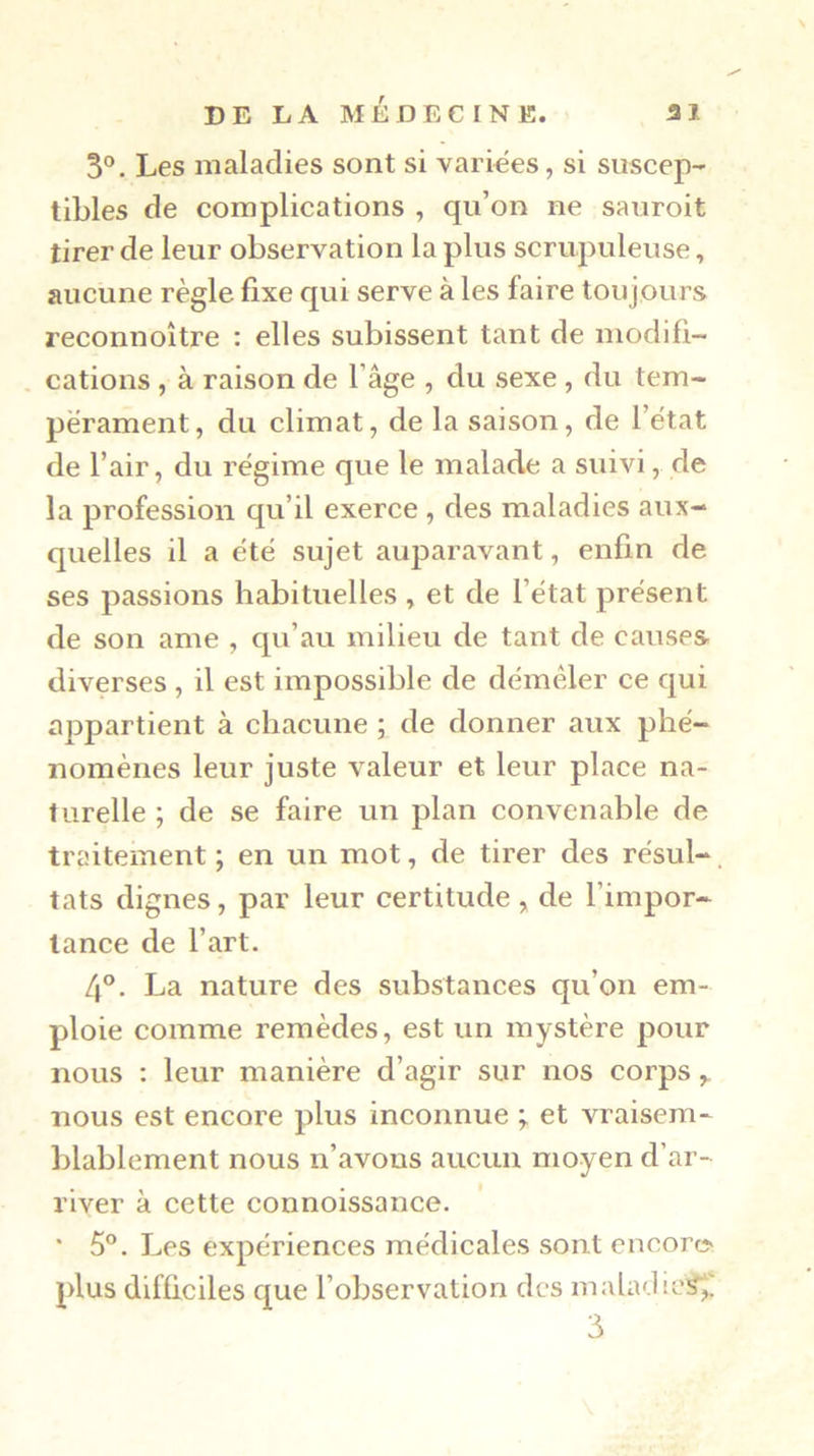 3®. Les maladies sont si variées, si suscep- tibles de complications , qu’on ne sauroit tirer de leur observation la plus scrupuleuse, aucune règle fixe qui serve à les faire toujours reconnoître : elles subissent tant de niodifi- , cations , à raison de l’âge , du sexe , du tem- pérament, du climat, de la saison, de l’état de l’air, du régime que le malade a suivi, de la profession qu’il exerce , des maladies aux- quelles il a été sujet auparavant, enfin de ses passions habituelles , et de l’état présent de son ame , qu’au milieu de tant de causes diverses , il est impossible de démêler ce qui appartient à cbacune ; de donner aux phé- nomènes leur juste valeur et leur place na- turelle ; de se faire un plan convenable de traitement ; en un mot, de tirer des résul- tats dignes, par leur certitude, de l’impor- tance de l’art. 4®. La nature des substances qu’on em- ploie comme remèdes, est un mystère pour nous : leur manière d’agir sur nos corps , nous est encore plus inconnue ; et vraisem- blablement nous n’avons aucun moyen d’ar- river à cette connoissance. ' 5®. Les expériences médicales sont encorc> plus difficiles que l’observation des maladies^ 3