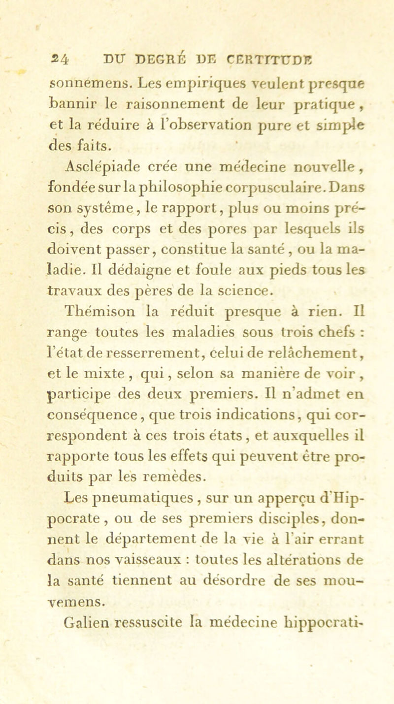 sonnemens. Les empiriques veulent presque bannir le raisonnement de leur pratique, et la réduire à l’observation pure et simple des faits. Asclépiade crée une médecine nouvelle, fondée sur la philosophie corpusculaire. Dans son système, le rapport, plus ou moins pré- cis , des corj)s et des pores par lesquels ils doivent passer, constitue la santé , ou la ma- ladie. Il dédaigne et foule aux pieds tous les travaux des pères de la science. Thémison la réduit presque à rien. Il range toutes les maladies sous trois chefs : l’état de resserrement, celui de relâchement, et le mixte , qui, selon sa manière de voir , participe des deux premiers. Il n’admet en conséquence, que trois indications, qui cor- respondent à ces trois états, et auxquelles il rapporte tous les effets qui peuvent être pro- duits par les remèdes. Les pneumatiques , sur un apperçu d'Hip- pocrate , ou de ses premiers disciples, don- nent le département de la vie à l’air errant dans nos vaisseaux : toutes les altérations de la santé tiennent au désordre de ses mou- vemens. Galien ressuscite la médecine hippocrati-