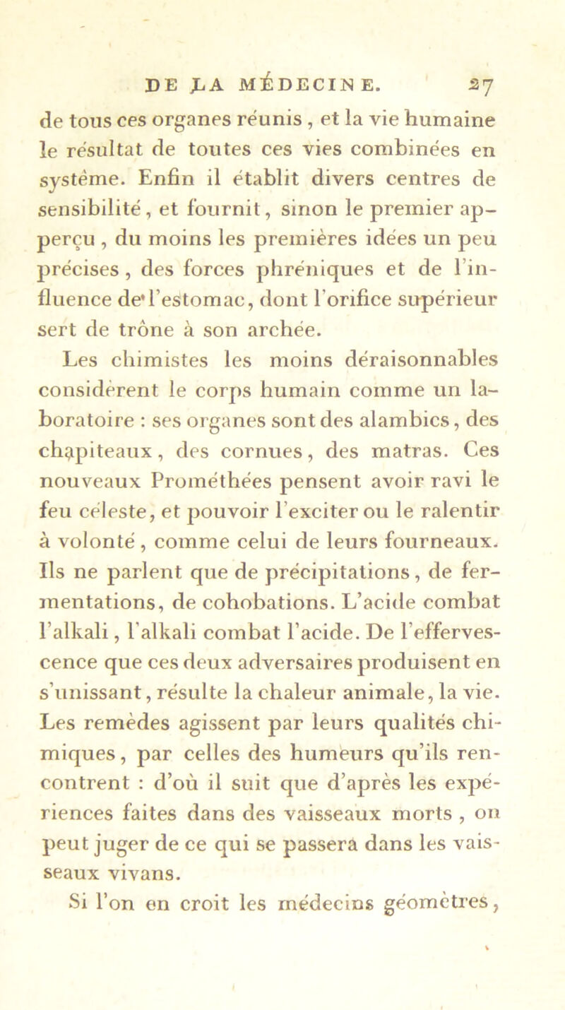 de tous ces organes reunis , et la vie humaine le résultat de toutes ces vies combinées en système. Enfin il établit divers centres de sensibilité, et fournit, sinon le premier ap- perçu , du moins les premières idées un peu précises, des forces phréniques et de l’in- fluence de*restomac, dont l’orifice supérieur sert de trône à son archée. Les chimistes les moins déraisonnables considèrent le corps humain comme un la- boratoire : ses organes sont des alambics, des chî^piteaux, des cornues, des matras. Ces nouveaux Prométhées pensent avoir ravi le feu céleste, et pouvoir l’exciter ou le ralentir à volonté , comme celui de leurs fourneaux. Ils ne parlent que de précipitations, de fer- mentations, de cohobations. L’acide combat l’alkali, l’alkali combat l’acide. De l’efferves- cence que ces deux adversaires produisent en s’unissant, résulte la chaleur animale, la vie. Les remèdes agissent par leurs qualités chi- miques , par celles des humeurs qu’ils ren- contrent : d’où il suit que d’après les expé- riences faites dans des vaisseaux morts , on peut juger de ce qui se passera dans les vais- seaux vivans. Si l’on en croit les médecins géomètres,