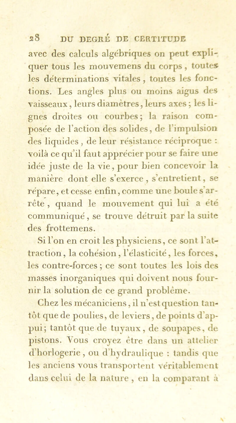 avec des calculs algébriques on peut expli- quer tous les mouvemens du corps, toutes les déterminations vitales , toutes les fonc- tions. Les angles plus ou moins aigus des vaisseaux, leurs diamètres, leurs axes ; les li- gnes droites ou courbes ; la raison com- posée de l’action des solides, de l’impulsion des liquides , de leur résistance réciproque : voilà ce qu’il faut apprécier pour se faire une idée juste de la vie, pour bien concevoir la manière dont elle s’exerce , s’entretient, se répare, et cesse enfin, comme une boule s’ar- rête , quand le mouvement qui lui a été communiqué, se trouve détruit par la suite des frottemens. Si l’on en croit les physiciens, ce sont l’at- traction, la cohésion, l’élasticité, les forces, les contre-forces ; ce sont toutes les lois des masses inorganiques qui doivent nous four- nir la solution de ce grand problème. Chez les mécaniciens, il n’est question tan- tôt que de j^oulies, de leviers, de points d’ap- pui; tantôt que de tuyaux, de soupapes, de pistons. Yous croyez être dans un attelier d’horlogerie, ou d’hydraulique : tandis que les anciens vous transportent véritablement dans celui de la nature , en la comparant à