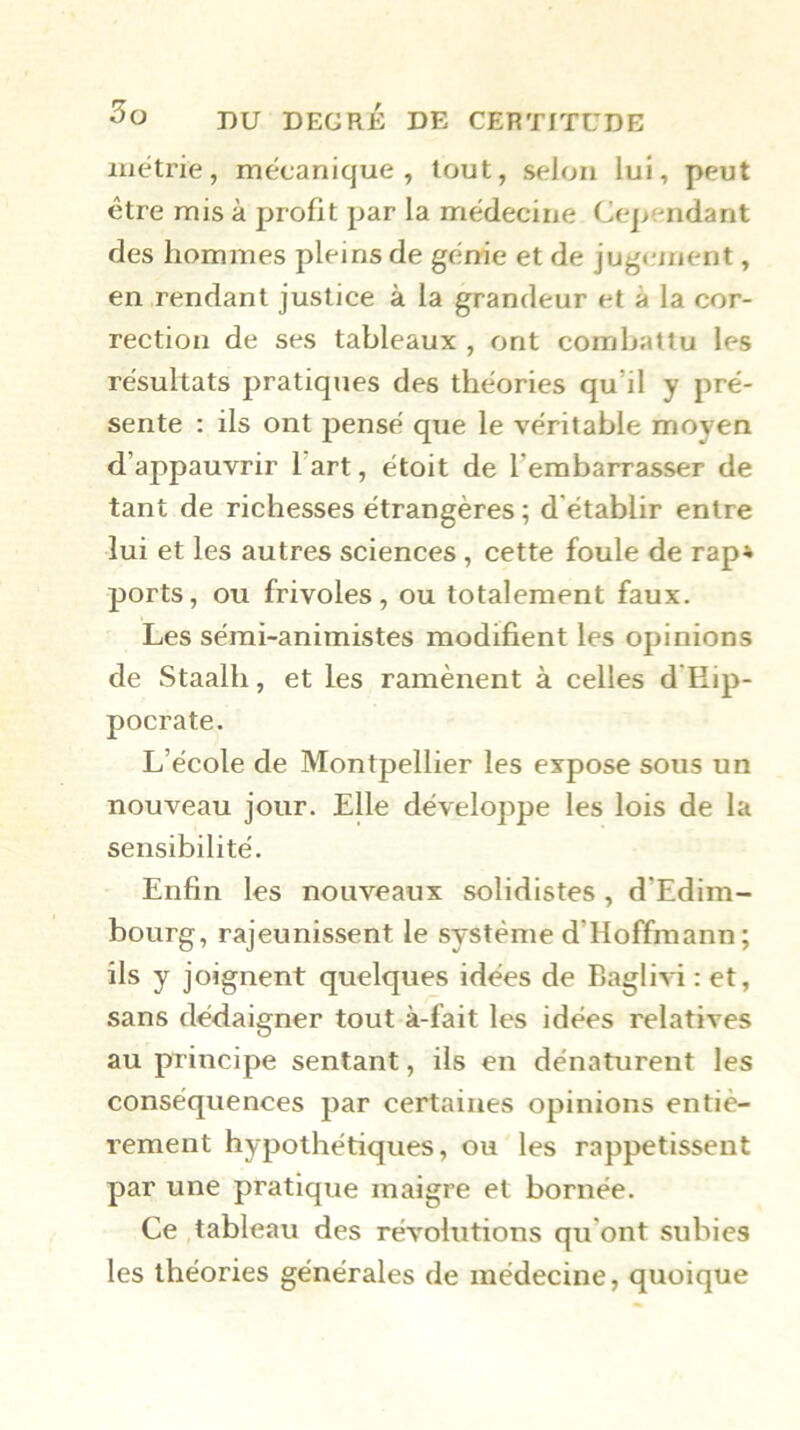 iiiétrie, mécanique, tout, selon lui, peut être mis à profit par la médecine Cependant des hommes pleins de génie et de jugement, en rendant justice à la grandeur et à la cor- rection de ses tableaux , ont combattu les résultats pratiques des théories qu’il y pré- sente : ils ont pensé que le véritable moyen d’appauvrir l art, étoit de l’embarrasser de tant de richesses étrangères ; d'établir entre lui et les autres sciences , cette foule de rap» ports, ou frivoles , ou totalement faux. Les sémi-animistes modifient les opinions de Staalh, et les ramènent à celles d'Hip- pocrate. L’école de Montpellier les expose sous un nouveau jour. Elle développe les lois de la sensibilité. Enfin les nouveaux solidistes, d’Edim- bourg, rajeunissent le système d’Hoffmann ; ils y joignent quelques idées de Baglivi : et, sans dédaigner tout à-fait les idées relatives au principe sentant, ils en dénaturent les conséquences par certaines opinions entiè- rement hypothétiques, ou les rappetissent par une pratique maigre et bornée. Ce tableau des révolutions qu’ont subies les théories générales de médecine, quoique