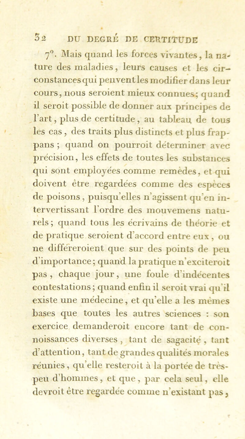 7'’. Mais quand les forces vivantes, la na- turc des maladies, leurs causes et les cir- constances qui peuvent les modifier dans leur cours, nous seroient mieux connues^ quand il seroit possible de donner aux principes de l’art, plus de certitude , au tableau de tous les cas , des traits plus distincts et plus frap- pans ; quand on pourroit déterminer avec précision, les effets de toutes les substances qui sont employées comme remèdes, et qui doivent être regardées comme des espèces de poisons, puisqu’elles n’agissent qu’en in- tervertissant l'ordre des mouvemens natu- rels ; quand tous les écrivains de théorie et de pratique seroient d’accord entre eux , ou ne différeroient que sur des points de peu d’importance ; quand la pratique n’exciteroit pas, chaque jour, une foule d’indécentes contestations ; quand enfin il seroit vrai qu'il existe une médecine, et qu’elle a les mêmes bases que toutes les autres sciences : son exercice demanderoit encore tant de con- noissances diverses , tant de sagacité , tant d’attention, tant de grandes qualités morales réunies, qu’elle resteroit à la portée de très- peu d’hommes, et que , par cela seul, elle devroit être regardée comme n’existant pas 3