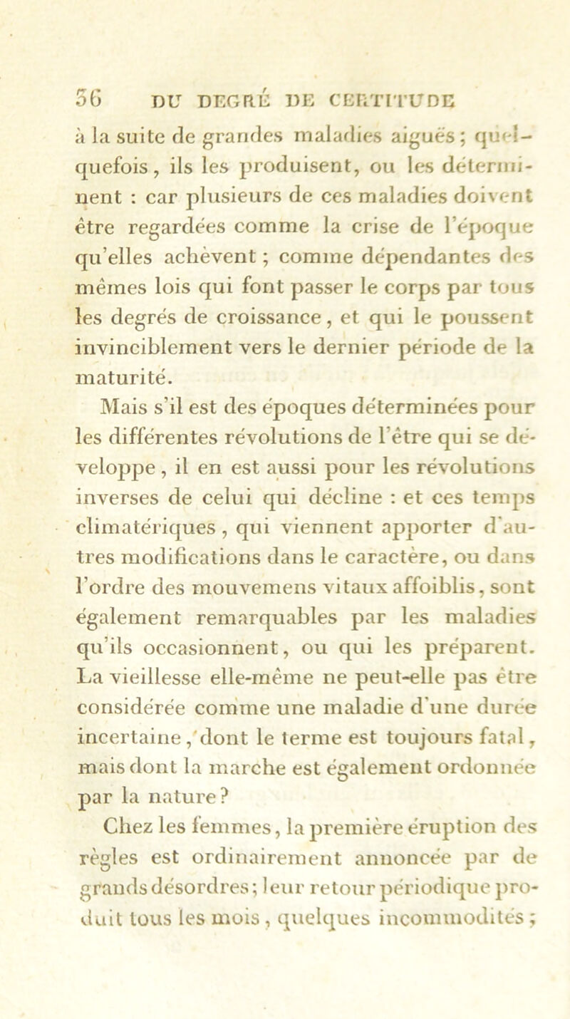 à la suite de grandes maladies aiguës ; quel- quefois , ils les produisent, ou les détermi- nent : car plusieurs de ces maladies doivent être regardées comme la crise de l’ëpoque qu’elles achèvent ; comme dépendantes des mêmes lois qui font passer le corps par tous les degrés de croissance, et qui le poussent invinciblement vers le dernier période de la maturité. Mais s’il est des époques déterminées pour les différentes révolutions de l’être qui se dé- veloppe , il en est aussi pour les révolutions inverses de celui qui décline : et ces temps climatériques , qui viennent apporter d'au- tres modifications dans le caractère, ou dans l’ordre des mouvemens vitaux affoiblis, sont également remarquables par les maladies qu’ils occasionnent, ou qui les préparent. La vieillesse elle-même ne peut-elle pas être considérée comme une maladie d'une durée incertaine ,‘’dont le terme est toujours fatal, mais dont la marche est également ordonnée par la nature? Chez les femmes, la première éruption des règles est ordinairement annoncée par de grands désordres ; 1 eur retour périodique pro- duit tous les mois, quelques incommodités ;