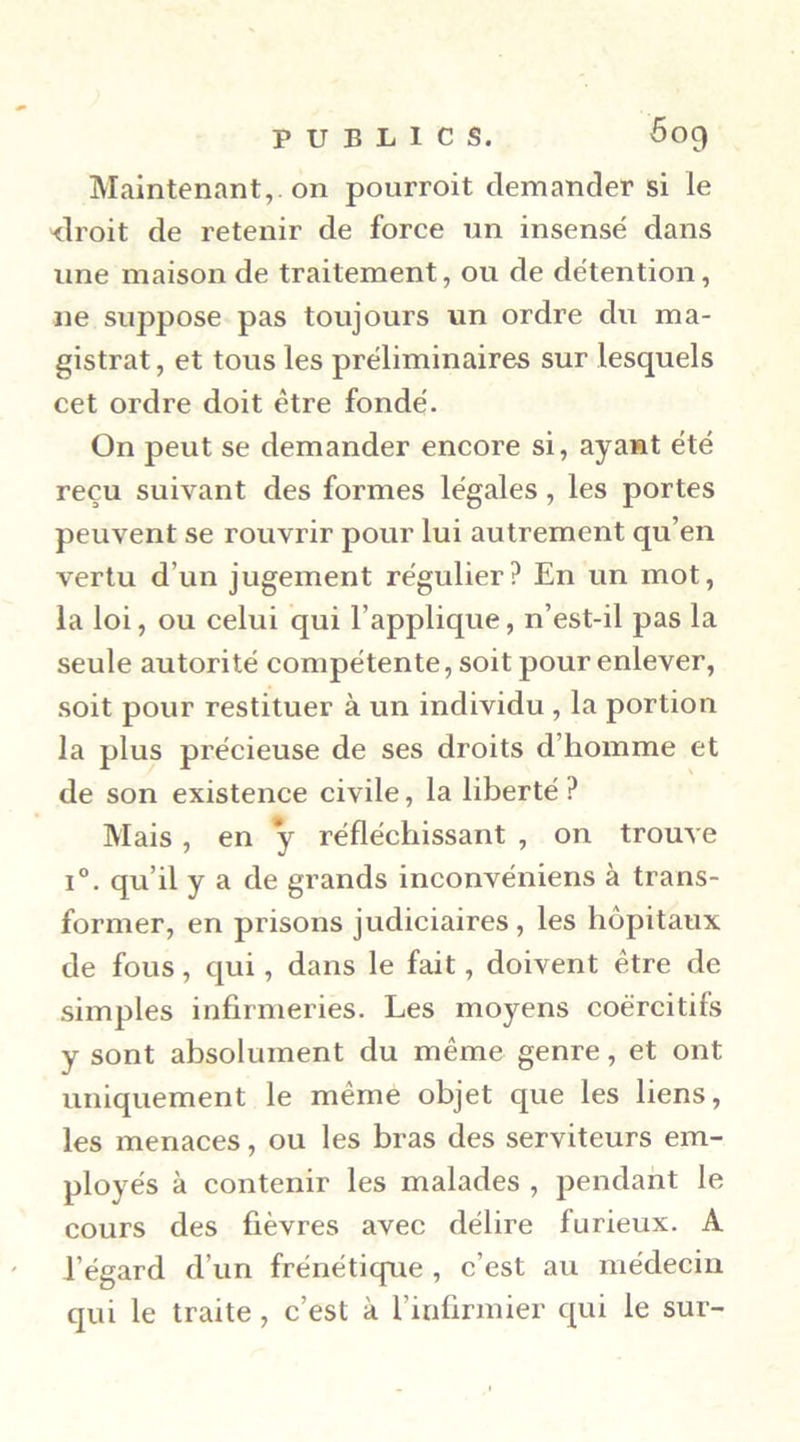 Maintenant,, on pourroit demander si le <lroit de retenir de force un insensé dans une maison de traitement, ou de détention, ne suppose pas toujours un ordre du ma- gistrat, et tous les préliminaires sur lesquels cet ordre doit être fondé. On peut se demander encore si, ayant été reçu suivant des formes légales, les portes peuvent se rouvrir pour lui autrement qu’en vertu d’un jugement régulier? En un mot, la loi, ou celui qui l’applique, n’est-il pas la seule autorité compétente, soit pour enlever, soit pour restituer à un individu , la portion la plus précieuse de ses droits d’homme et de son existence civile, la liberté ? Mais , en y réfléchissant , on trouve 1°. qu’il y a de grands inconvéniens à trans- former, en prisons judiciaires , les hôpitaux de fous, qui, dans le fait, doivent être de simples infirmeries. Les moyens coercitifs y sont absolument du même genre, et ont uniquement le même objet que les liens, les menaces, ou les bras des serviteurs em- ployés à contenir les malades , pendant le cours des fièvres avec délire furieux. A ' l’égard d’un frénétique , c’est au médecin qui le traite, c’est à l’infirmier qui le sur-