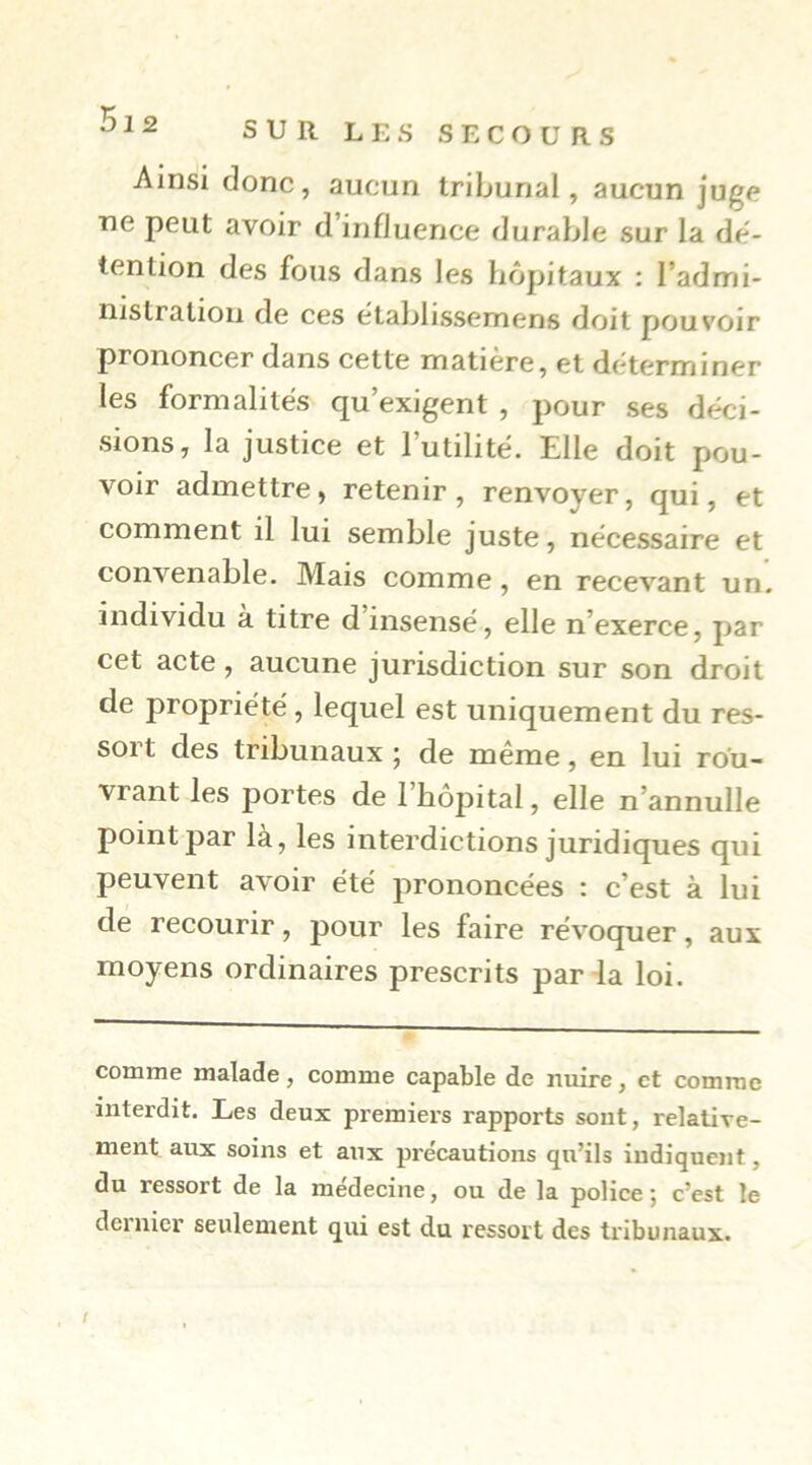 Ainsi donc, aucun tribunal, aucun juge ne peut avoir d influence durable sur la dé- tention des fous dans les hôpitaux : l’admi- nistration de ces etablissemens doit pouvoir prononcer dans cette matière, et déterminer les formalités qu’exigent , pour ses déci- sions, la justice et Futilité. Elle doit pou- voir admettre, retenir, renvoyer, qui, et comment il lui semble juste, nécessaire et convenable. Mais comme, en recevant un, individu à titre d insensé, elle n’exerce, par cet acte, aucune jurisdiction sur son droit de propriété, lequel est uniquement du res- sort des tribunaux ; de même, en lui rou- vrant les portes de l’hôpital, elle n’annulle point par là, les interdictions juridiques qui peuvent avoir été prononcées : c’est à lui de recourir, pour les faire révocpjer, aux moyens ordinaires prescrits parda loi. comme malade, comme capable de nuire, et comme interdit. Les deux premiei’s rapports sout, relative- ment aux soins et aux précautions qu’ils indiquent, du ressort de la médecine, ou de la police ; c’est le dernier seulement qui est du ressort des tribunaux.