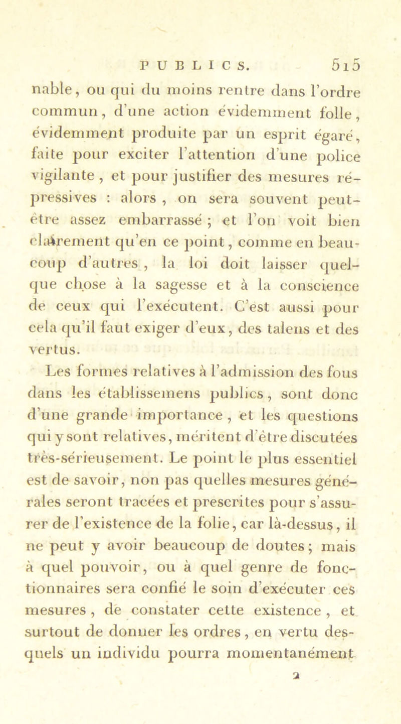 nable, ou qui du moins rentre dans l’ordre commun, d’une action évidemment folle, évidemment produite par un esprit égaré, faite pour exciter l’attention d’une police vigilante, et pour justifier des mesures ré- pressives ; alors , on sera souvent peut- être assez embarrassé ; et l’on voit bien chèrement qu’en ce point, comme en beau- coup d’autres , la loi doit laisser quel- que chose à la sagesse et à la conscience de ceux qui l’exécutent. C’est aussi pour cela qu’il faut exiger d’eux, des talens et des vertus. Les formes relatives à l’admission des fous dans les établissemens publics, sont donc d’une grande'importance , et les questions qui y sont relatives, méritent d’être discutées très-sérieusement. Le point le plus essentiel est de savoir, non pas quelles mesures géné- rales seront tracées et prescrites pour s’assu- rer de l’existence de la folie, car là-dessus, il ne peut y avoir beaucoup de doutes ; mais à quel pouvoir, ou à quel genre de fonc- tionnaires sera confié le soin d’exécuter ces mesures, de constater cette existence , et surtout de donner les ordres, en vertu des- quels un individu pourra momentanément