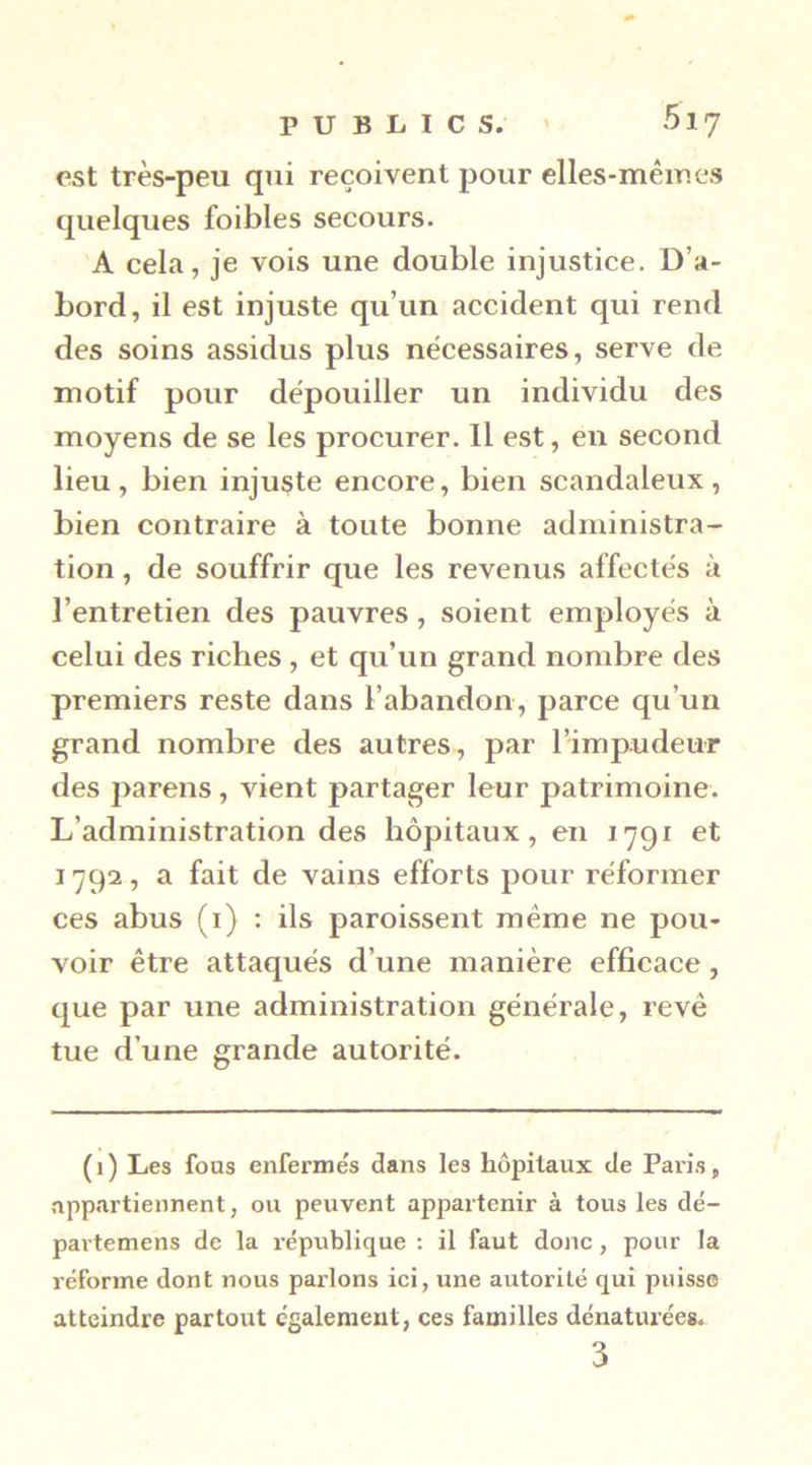 PUBLICS. ' 517 est très-peu qui reçoivent pour elles-mêmes quelques foibles secours. A cela, je vois une double injustice. D’a- bord, il est injuste qu’un accident qui rend des soins assidus plus necessaires, serve de motif pour dépouiller un individu des moyens de se les procurer. Il est, en second lieu, bien injuste encore, bien scandaleux, bien contraire à toute bonne administra- tion , de souffrir que les revenus affectes à l’entretien des pauvres, soient employés à celui des riches , et qu’un grand nombre des premiers reste dans l’abandon, parce qu’un grand nombre des autres, par l’impudeur des pareils, vient partager leur patrimoine. L’administration des hôpitaux, en 1791 et 1792, a fait de vains efforts pour réformer ces abus (i) : ils paroissent même ne pou- voir être attaqués d’une manière efficace, que par une administration générale, rêvé tue d’une grande autorité. (1) Les fous enfermés dans les hôpitaux de Paris, •nppartiennent, ou peuvent appartenir à tous les dé- pavtemens de la république : il faut donc, pour la réforme dont nous parlons ici, une autorité qui puisse atteindre partout également, ces familles dénaturées.