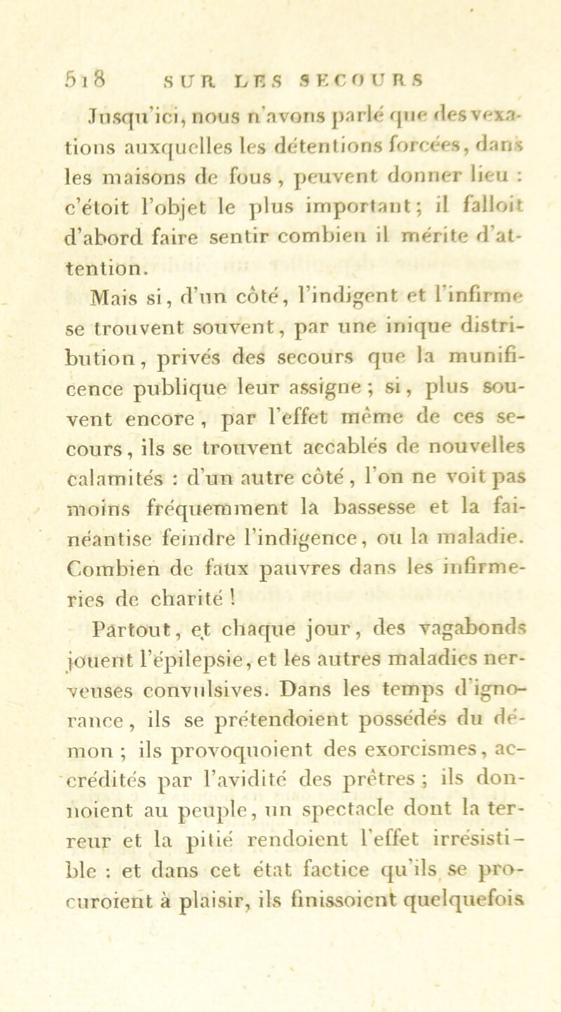 .Tusqu’ici, nous n’avons parlé qufi flesvexa- tions auxr{iiclles les détentions forcées, dans les maisons de fous, peuvent donner lieu ; c’étoit l’objet le plus important; il falloit d’abord faire sentir combien il mérite d’at- tention. Mais si, d’un côté, l’indigent et l’infirme se trouvent souvent, par une inique distri- bution , privés des secours que la munifi- cence publique leur assigne ; si, plus sou- vent encore, par l’effet même de ces se- cours , ils se trouvent accablés de nouvelles calamités : d’un autre côté, l’on ne voit pas moins fréquemment la bassesse et la fai- néantise feindre l’indigence, ou la maladie. Combien de faux pauvres dans les infirme- ries de charité ! Partout, et chaque jour, des vagabonds jouent l’épilepsie, et les autres maladies ner- veuses convulsives. Dans les temps d’igno- rance , ils se prétendoient possédés du dé- mon ; ils provoquoient des exorcismes, ac- crédités par l’avidité des prêtres; ils don- noient au peuple, un spectacle dont la ter- reur et la pitié rendoient l’effet irrésisti- ble : et dans cet état factice qu’ils^ se pro- curoient à plaisir, ils finissoicnt quelquefois