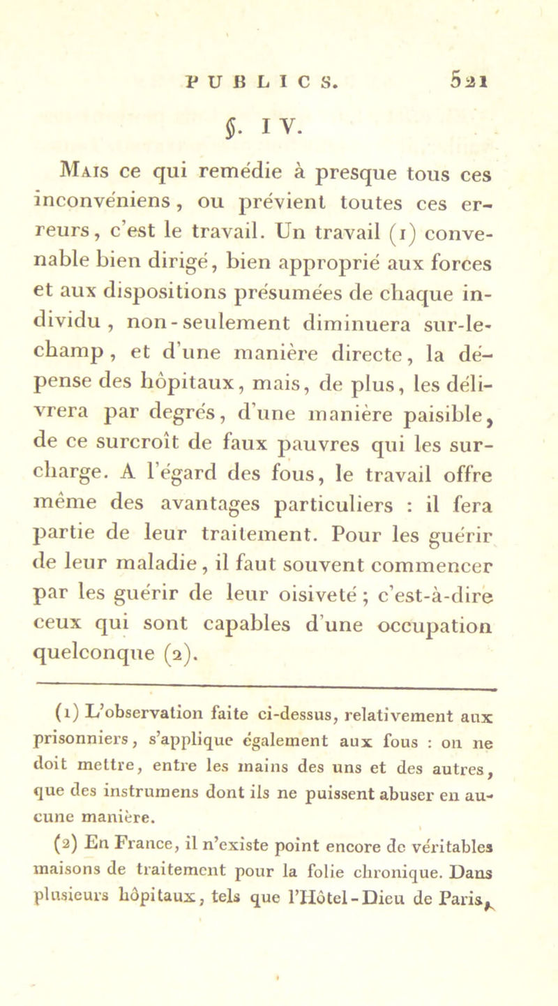 §- IV. Mais ce qui remédie à presque tous ces inconvéniens, ou prévient toutes ces er- reurs, c’est le travail. Un travail (i) conve- nable bien dirigé, bien approprié aux forces et aux dispositions présumées de chaque in- dividu , non - seulement diminuera sur-le- champ, et d’une manière directe, la dé- pense des hôpitaux, mais, de plus, les déli- vrera par degrés, d’une manière paisible, de ce surcroît de faux pauvres qui les sur- charge. A l’égard des fous, le travail offre même des avantages particuliers : il fera partie de leur traitement. Pour les guérir de leur maladie, il faut souvent commencer par les guérir de leur oisiveté ; c’est-à-dire ceux qui sont capables d’une occupation quelconque (2). (1) L’observation faite ci-dessus, relativement aux prisonniers, s’applique egalement aux fous : on ne doit mettre, entre les mains des uns et des autres, que des instrumens dont ils ne puissent abuser en au- cune manière. (2) En France, il n’existe point encore de véritables maisons de traitement pour la folie chronique. Dans plusieurs hôpitaux, tels que l’IIôtel-Dieu de Paris,^