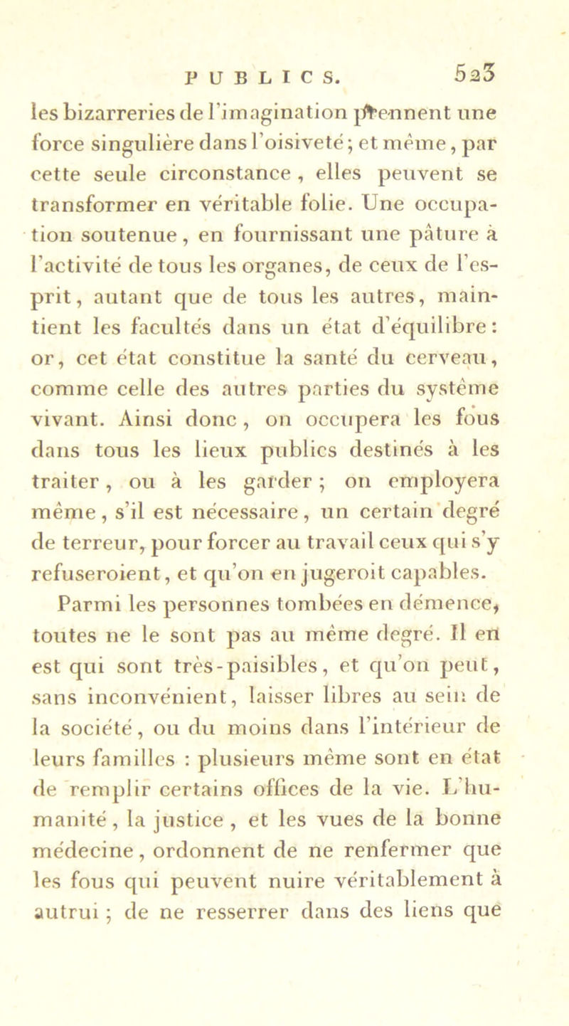 5a3 les bizarreries de l’imagination j#e-nnent une force singulière dans l’oisiveté ; et même, par cette seule circonstance , elles peuvent se transformer en véritable folie. Une occupa- tion soutenue, en fournissant une pâture à l’activité de tous les organes, de ceux de l’es- prit, autant que de tous les autres, main- tient les facultés dans un état d’équilibre: or, cet état constitue la santé du cerveau, comme celle des autres parties du système vivant. Ainsi donc, on occupera les fous dans tous les lieux publics destinés à les traiter, ou à les garder ; on employera même, s’il est nécessaire, un certain‘degré de terreur, pour forcer au travail ceux qui s’y refuseroient, et qu’on en jugeroit capables. Parmi les personnes tombées en démence, toutes ne le sont pas au même degré. Il en est qui sont très - paisibles, et qu’on peut, sans inconvénient, laisser libres au sein de la société, ou du moins dans l’intérieur de leurs familles : plusieurs même sont en état de remplir certains offices de la vie. lêliu- manité, la justice , et les vues de la bonne médecine, ordonnent de ne renfermer que les fous qui peuveut nuire véritablement à autrui ; de ne resserrer dans des liens que