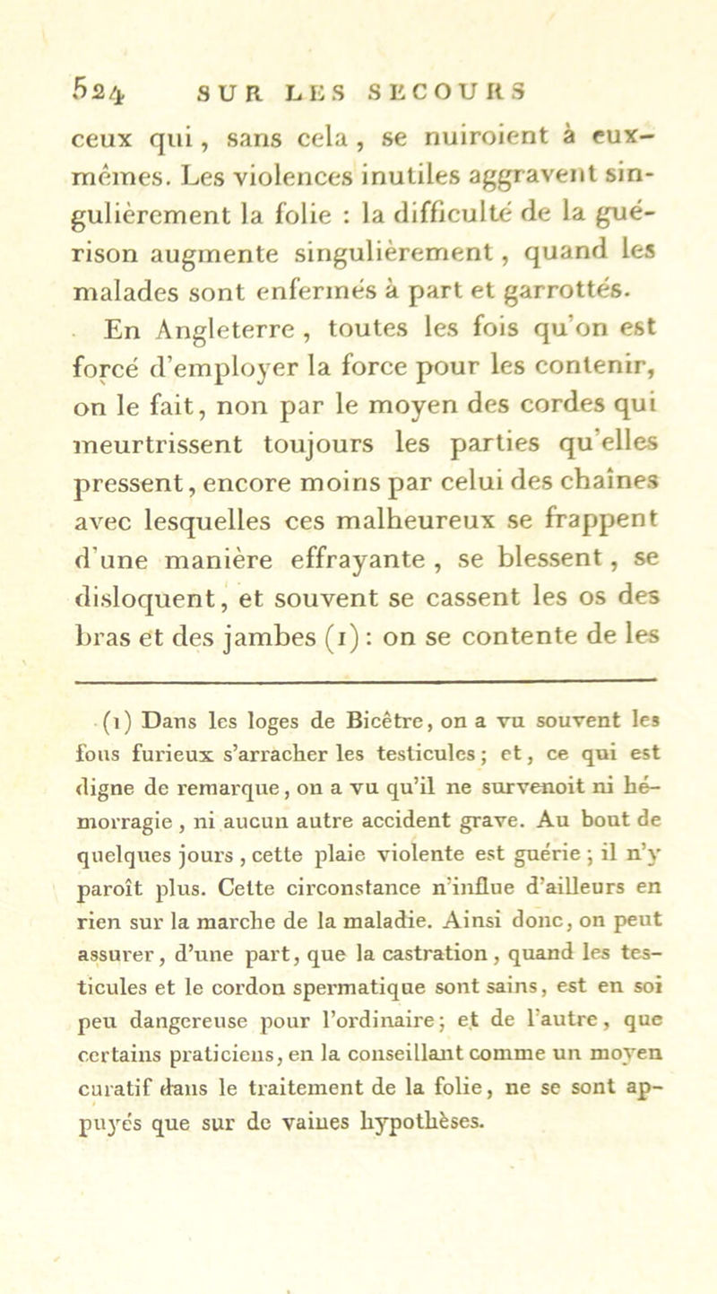 ceux qui, sans cela , se nuiroient à eux- mêmes. Les violences inutiles aggravent sin- gulièrement la folie : la difficulté de la gué- rison augmente singulièrement, quand les malades sont enfermés à part et garrottés. En Angleterre , toutes les fois qu’on est forcé d’employer la force pour les contenir, on le fait, non par le moyen des cordes qui meurtrissent toujours les parties qu’elles pressent, encore moins par celui des chaînes avec lesquelles ces malheureux se frappent d’une manière effrayante , se blessent, se disloquent^ et souvent se cassent les os des bras et des jambes (i) : on se contente de les (i) Dans les loges de Bicêtre, on a vu souvent les fous furieux s’arracher les testicules ; et, ce qui est digne de remarque, on a vu qu’il ne survenoit ni hé- morragie , ni aucun autre accident grave. Au bout de quelques jours , cette plaie violente est guérie -, il n’y paroît plus. Cette circonstance n’influe d’aiUeurs en rien sur la marche de la maladie. Ainsi donc, on peut assurer, d’une part, que la castration, quand les tes- ticules et le cordon spermatique sont sains, est en soi peu dangereuse pour l’ordinaire; et de l’autre, que certains praticiens, en la conseillant comme un moyen curatif dans le traitement de la folie, ne se sont ap- puyés que sur de vaines hypothèses.