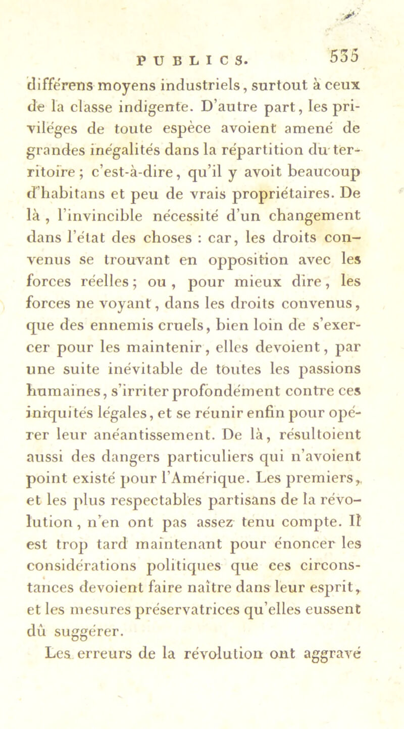 clifférens moyens industriels, surtout à ceux de la classe indigente. D’autre part, les pri- vile'ges de toute espèce avoient amené de grandes inégalités dans la répartition du ter- ritofre ; c’est-à-dire, qu’il y avoit beaucoup d’habitaiis et peu de vrais propriétaires. De là , l’invincible nécessité d’un changement dans l’état des choses : car, les droits con- venus se trouvant en opposition avec les forces réelles ; ou , pour mieux dire, les forces ne voyant, dans les droits convenus, que des ennemis cruels, bien loin de s’exer- cer pour les maintenir, elles dévoient, par une suite inévitable de toutes les passions humaines, s’irriter profondément contre ces iniquités légales, et se réunir enfin pour opé- rer leur anéantissement. De là, résultoient aussi des dangers particuliers qui n’avoient point existé pour l’Amérique. Les premiers,, et les plus respectables partisans de la révo- lution , n’en ont pas assez tenu compte. Il est trop tard maintenant pour énoncer les considérations politiques que ces circons- « tances dévoient faire naître dans leur esprit, et les mesures préservatrices qu’elles eussent dû suggérer. Les erreurs de la révolution ont aggravé