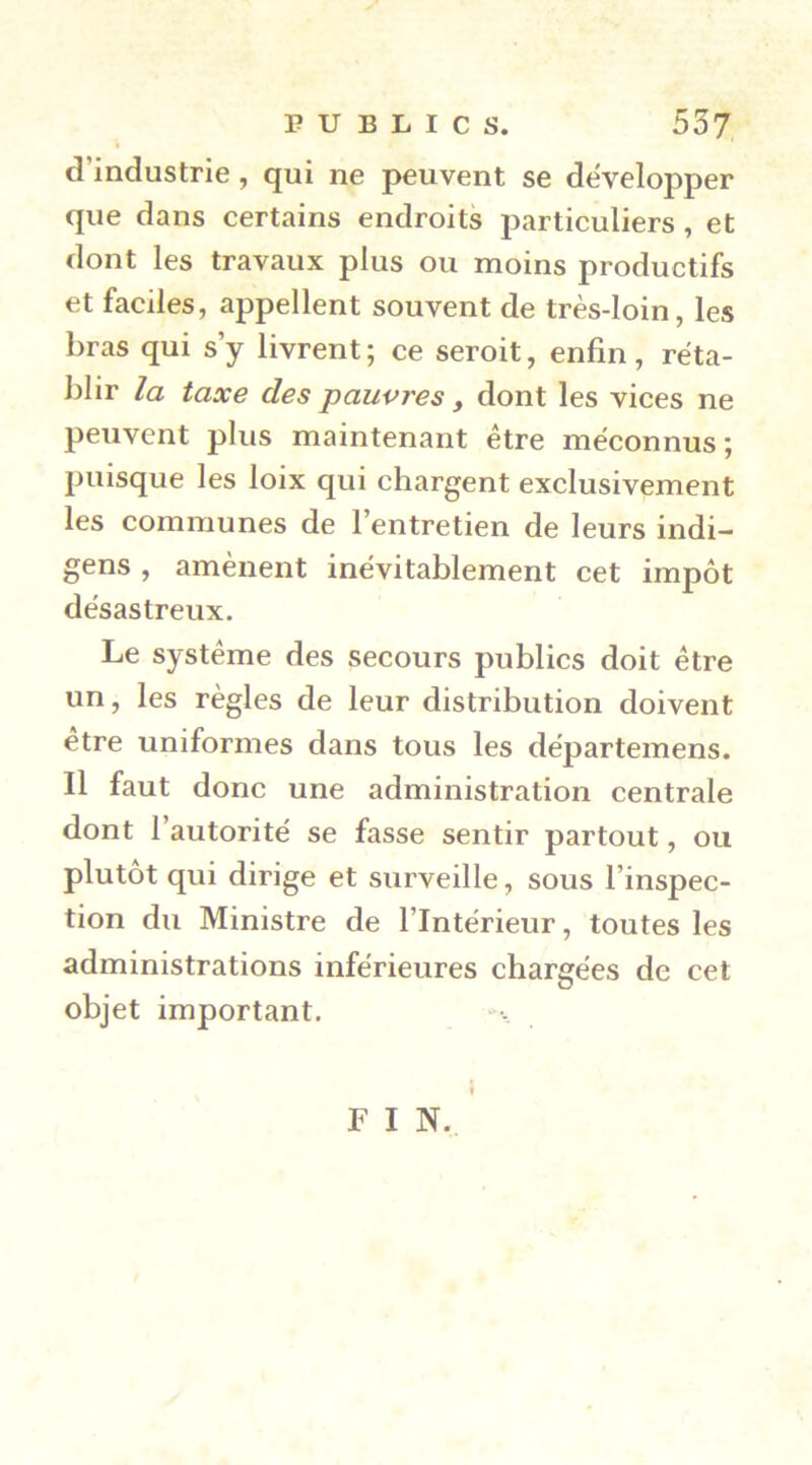 d’industrie, qui ne peuvent se développer que dans certains endroits particuliers, et dont les travaux plus ou moins productifs et faciles, appellent souvent de très-loin, les bras qui s’y livrent; ce seroit, enfin, réta- blir la taxe des pauvres, dont les vices ne peuvent plus maintenant être méconnus; puisque les loix qui chargent exclusivement les communes de l’entretien de leurs indi- gens , amènent inévitablement cet impôt désastreux. Le système des secours publics doit être un, les règles de leur distribution doivent être uniformes dans tous les départemens. Il faut donc une administration centrale dont l’autorité se fasse sentir partout, ou plutôt qui dirige et surveille, sous l’inspec- tion du Ministre de l’Intérieur, toutes les administrations inférieures chargées de cet objet important. F I N.