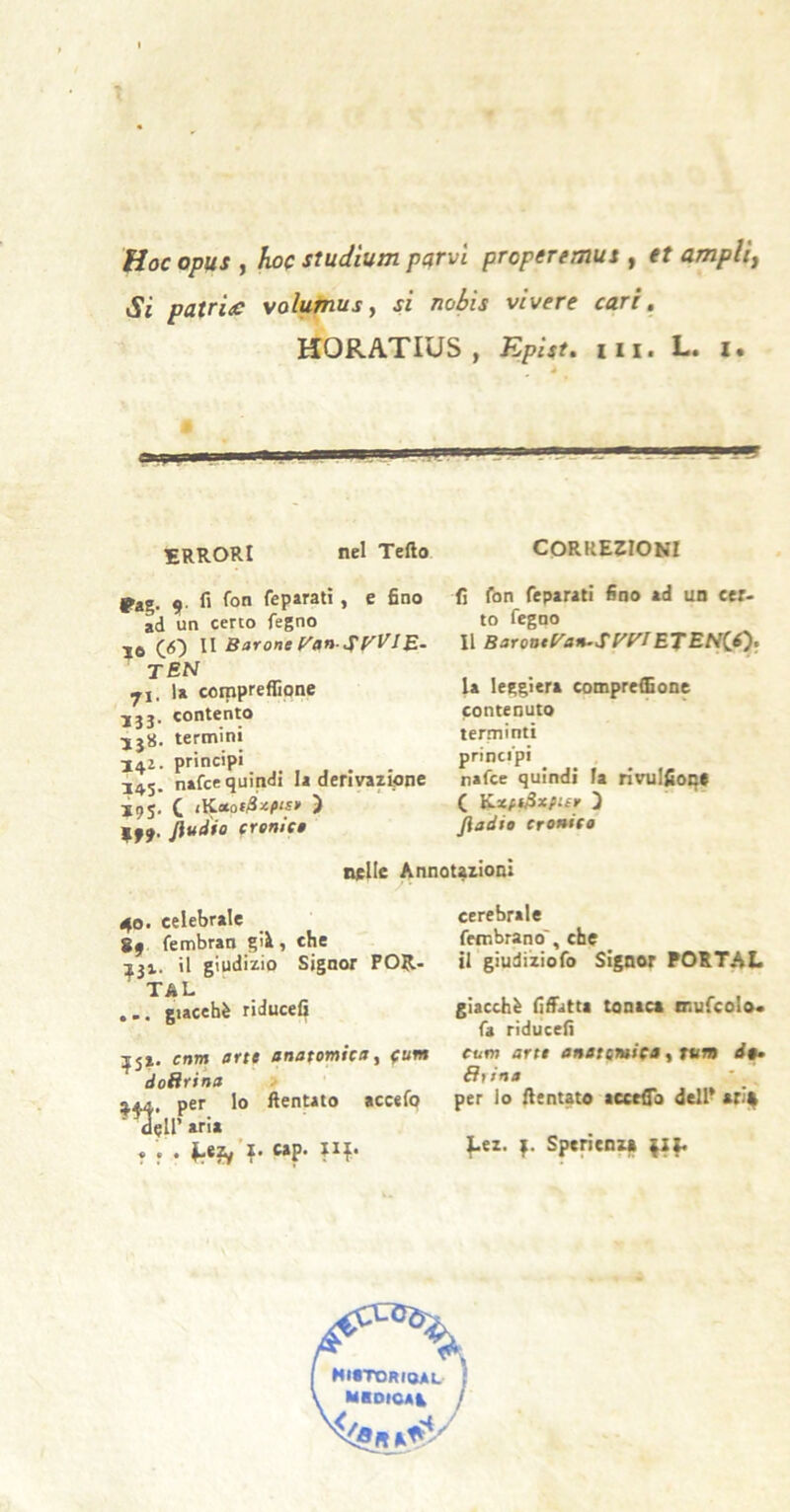 t Hoc opus , hoc studìum purvi properemus , et amplia Si putride volurnus y si nobìs vivere cari, HORATIUS , Epist, iii, L. i. ERRORI nel Tefto rag. 9- li feparatì, e fino ad un certo fegno IO CO II Barone ['an-^f'VIE- tbn yi. la corapreffione ■jjj. contento termini 142. principi . 14$. nafee quindi la derivazione Ì95, C iKotof/S^c^is» ì f 99- erenlte correzioni fi fon feparati fino ad un cer> to fegno Il BaroneVan.SyyiE’tEti^i), la leggiera compresone contenuto lerminti principi nafee quindi fa rivulfioq* C Yixfi^xpisr 5 fiadie CTonito nelle Annotazioni 40» celebrale S4 fembran gii, che 131. il giudizio Signor POR- TAL ... giacché riducefi ^5X. crtm arte anatomicay (um doRrina ;j44, per lo ftentato accefo ■ Cetraria * f • lr*?y ?' cerebrale fembranoT, che il giudiziofo Signor POSTAL giacché fifiatta tonaca mufcolo. fa riducefi cum arte anatomica, tum de* Sfina per lo fientato acerfTo dell- arif ^ez. Sperienza MirroRioAL MiDioai