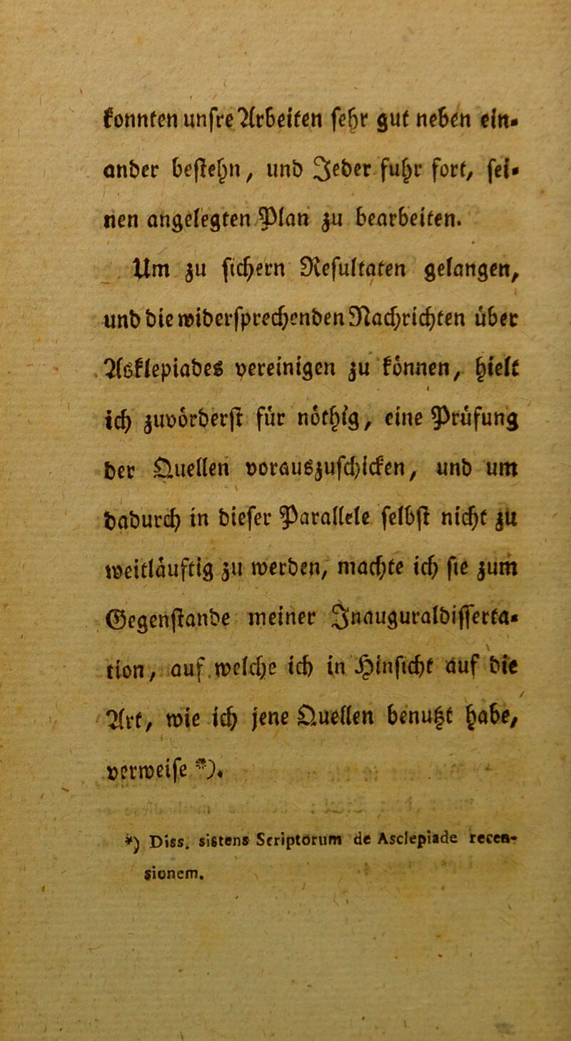 6onnfctmnfre7(rSdfcn fe^r gut tie6^n dn- öntjer unb forO nen ongctegten 5^Ian ^ bearbeiten. _ Um fiebern EKefuitaten gelangen, unb bie mibcrfprec^cnben 3^ac^ric^fen über ^(öflepiabeg vemni^en ju fonnen, §ielc I teb ^imorberjl für nof^lg, eine 5>rufung bec Quellen t)oröug5ufd)icfen, unb um N baburct) in biefer ?>aral(ele fclbjl nic^t jU jt>eitlauftig 311 merben, mad^te tc5 fie 3um ©egenfianbe meiner Snauguralbiflerfa« tion, auf.melfbß id) in .^inftebt duf bte 7(rt, wie icb jene D.uel(en benu|t ^ahe, I vjermeife V* *) Dies, sistens Sfriptörum de Asclepiade tecear stonem.