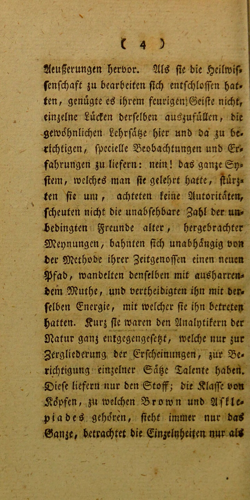 s t 4 ) Jlcuferun^en ^ert)or. ffe bie fenfc^cift ju bearbcKeit flc^ entfd)(offen f^aU Un, genügte i^rem feurigen!©elfte nid}tr einzelne Sucfen berfefben auöjufutten, bie ^Setvo'^niic^en £e^rfd§e ^ier unb bd ju be- richtigen/ fpeciette 33eobaci)tungen unb ©r# fahrungeti ju liefern: nein! bnö gonjeSo- ftem / welch«^ man fle gelehrt fturj* (en fie um / achteten feine Siutoritdten/ fcheuten nicht bie unabfehbare 3obi ber uti* ^ebingten greunbe alter / hergebrachter SDtepnungen, bahnten ftch unabhängig uon ter üOJethobe ihrer ^eitgenoffen einen neuen jjjfab/ ttjanbelten benfelbcn mit aue'harren- ^em CDtuthe/ unb nertheibigten ihn mit ber« felben Energie, mit mefcher fte ihn betreten hatten. Äurj fle waren ben 51nalptifern ber Statur ganj entgegengefe^t, weiche nur jur gerglieberung ber ©rfcheimmgen/ jur S5e« ricijtiguttg cinjelner ©d^e Xaiente habed» •SDiefe liefern nur ben ©tojf; bie klaffe twn 5?o*)>fen; ju weichen S5rown unb Siffic« ptabe^ gehören/ fteht immer nur bai betrachtet bie ^inielnheiteti nur o«