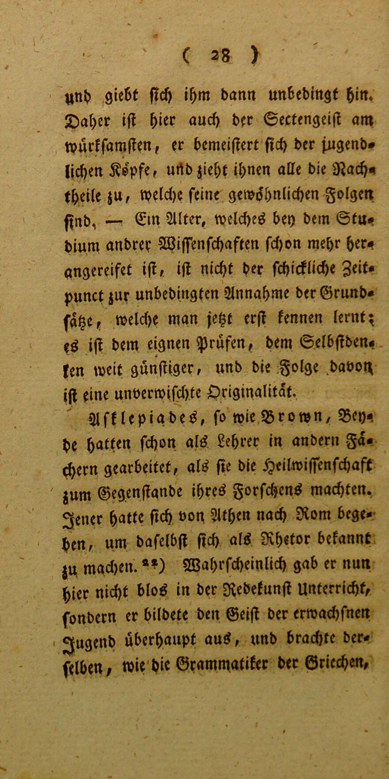gieSt ftd) \f)m bann unbebingt JDat)et iü and) btt 6ecfcn9ei(t am famlTen, er bcmeiflcrt ftef) ber jjugenb* lieben 5?®pfe, urtb jiebe ü)nen atte bie 9Jacb«i tbetle ju, tt)cic()c feine gemdbnlicben golgetr j|rtb, ÜUter, welche^ htt) bem 6tu«? bium anbre? 5Q?i|fenfcbaften rc()on mehr ber^ angerdfet ijl* ijt niebt ber febiefliebe 3eif* punct jur unbebingecn Einnahme ber©runb« fa^er mele()e man je^t erjl fennen lernt; ijl bem eignen prüfen, bem ©eibl^ben# !en weit günfliger, unb bie golge ^baöon i(l eine unberwifc(),te Originalität. 51 fHepigbefo wie «Brown, ^ep« be anbern gd« cbern gearbeitet, alö fte bie ^eilwilfenfcbaft jum ©egenflanbe ibreö gorfeben^ maebten. 3ener f)am fteb bog 5itben nach 9lom bege-- ben, um bafelbfl f|cb al^ Svbetor befannt jU macljen. *^) sBabrfebeinlicb gab er nun hier nicht blo^ in ber Stebefunfl Unterriebf, fonbern er bilbete ben @ei|l ber erwaebfnen ' Jjugenb uberbaupt au^, unb brachte ber« felbctt; wie bic ©rammatifec ber ©riechen,