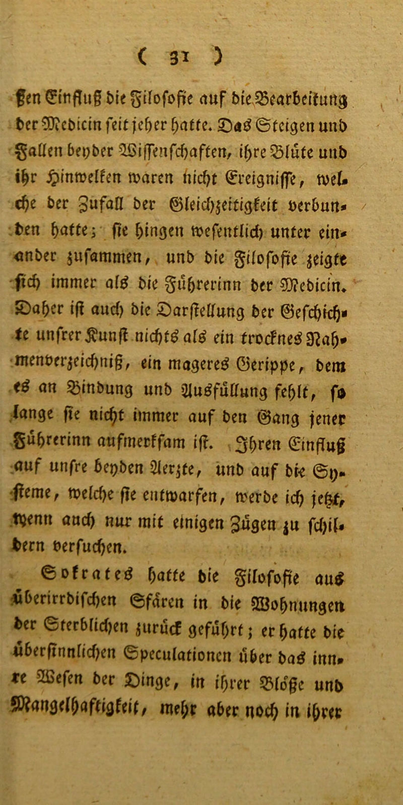 fen ©tifliif bie gilofofie auf MeSBcatbeitmtä ter 0D?ct)icin feit je^er ^ntfc. 5D<i^ ©(eigen uni) f§aüen bepber ^if]Tenfcf)aften, i(>re^Iute unb i^r Jplnwelfen mären ^reigniffe, mel* ä)c ber &leid}$ettigieit uerbun* / ben ^atte; fie gingen mefentlid) unter ein* <mbec jufammen, unb bie gilofofüe geigte 'ftd) immer of^ bie gubrerinn ber 5)?ebici'n* ©ober if? ttuci) bie ©or(?eirung ber ©efcbicb- tc unfrer^unß nid)t^a[^ ein trocFne^ 9^ob* menber^eiebnig, ein mageret ©eripiJe^ bem on ^inbung unb 2|uöfuaung fehlt, ß lange fie nic^t immer ouf ben ©ong jener gubrerinn oufmerffom ig. fjbr^a 0ngu§ auf unfre bepben Slerife, unb ouf bK 'f!eme, meidje fie entmorfen, merbe icb tt^emt and) nur mit einigen Jugen |u fd)if* tern berfueben. ©ofroteö baffe bie gilofope au^ iberirrbifeben ©fdren in bie SBobnungeit ber ©tcrbiicfKn juruef geführt j erbofte bie uberfinnficben ©pecutotionen über boö inn» « 2ßefen ber ©inge, in ihrer 53idge unb S0?an9e(haftigfeit; mehr aber noch in ihrer